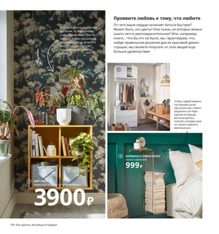 190  Как хранить все вещи в порядке Как хранить все вещи в порядке  191
1 EKET/ЭКЕТ навесной модуль с 4 отделе-
ниями 3900 ₽ ДСП/пленка. 70×35, В70 см 
392.862.71
2 PUDDA/ПУДДА корзина 699 ₽/шт.
100 % поли 
эстер. 28×28, В23 см 003.642.98
3 OPPHUS/ОПХУС гардероб 2-дверный 
с 3 ящиками 12729 ₽ ДСП/пленка, сталь.
80×42, В221 см. Белый/ФОННЕС белый 
793.264.68
4 SVENSHULT/СВЕНСХУЛЬТ полка навесная 
999 ₽ Никелированная сталь. 60×20, 
В35 см 504.305.64
5 BILLY/БИЛЛИ шкаф книжный со стеклян-
ными дверьми 11999 ₽/шт. ДСП/пленка, 
закаленное стекло. 80×30, В202 см 
504.156.05
6 FLÅDIS/ФЛОДИС корзина 599 ₽ Морские 
водоросли/лак. В18–32, Ø25 см 103.764.70 
7 NILSOVE/НИЛЬСОВЕ легкое кресло 5999 ₽
Ротанг, бамбук/лак, сталь. 57×57, В82 см 
404.429.73
8 BOMARKEN/БУМАРКЕН рама для трех-
мерной картины 1599 ₽ Сталь, пластик.
17×20 см. Глубина 16 см 104.543.59
9 DETOLF/ДЕТОЛЬФ шкаф-витрина 5499 ₽
ДСП/пленка, закаленное стекло. 43×37, 
В163 см 303.833.61
Проявите любовь к тому, что любите
От чего ваше сердце начинает биться быстрее? 
Может быть, это цветы? Или ткани, из которых можно 
сшить нечто умопомрачительное? Или, например, 
книги... Что бы это ни было, мы гарантируем, что, 
найдя правильное решение для их красивой демон-
страции, вы сможете получать от этих вещей еще 
больше удовольствия.
EKET/ЭКЕТ
навесной модуль с 4 отделениями
3900₽
1
Разложив отрезы ткани за стеклянны-
ми дверцами стеллажа, вы убережете 
их от пыли и при этом всегда будете 
видеть свои запасы, работая 
над очередной выкройкой.
Если вы любите комнатные 
растения, то подоконник 
у вас, скорее всего, уже за-
ставлен. Чтобы расширить 
свой зимний сад, устройте 
пьедестал для цветов 
вдоль смежной с окном 
стены.
Чтобы задействовать 
пустующее узкое 
пространство, компо-
зиционно не пере-
гружая интерьер, 
воспользуйтесь 
полкой, которую мож-
но также повесить 
вертикально.
Не забудьте в целях 
безопасности 
обязательно прикрепить
 мебель к стене!
2
3
SVENSHULT/СВЕНСХУЛЬТ
полка навесная
999₽
4
BILLY/БИЛЛИ
шкаф книжный со стекляными дверьми
11999₽/шт.
5
6
7
BOMARKEN/БУМАРКЕН
рама для трехмерной картины
1599₽
8
9
 