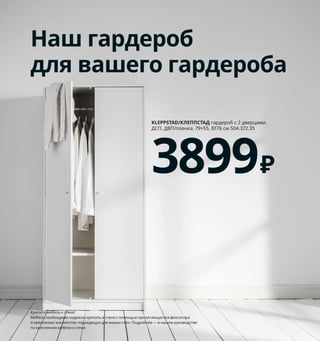 194  Как хранить все вещи в порядке
1 PUDDA/ПУДДА корзина 699 ₽/шт.
100% полиэстер. 28×28, В23 см 003.642.98
2 OPPHUS/ОПХУС гардероб 21720 ₽ ДСП, 
ДВП/пленка. 240×57, В231 см. Белый/
ФОННЕС белый 992.401.43
3 VESSLA/ВЕССЛА ящик на колесиках 
399 ₽/шт. Пластик, сталь. 39×39, В28 см 
403.660.40
4 VESSLA/ВЕССЛА крышка 150 ₽/шт.
Полипропилен 203.660.36
5 BÄSTIS/БЭСТИС крючок 69 ₽
Синтетический каучук, полистирол.
В12, Г6 см 504.741.81
6 SKUGGIS/СКУГГИС крючок 269 ₽/шт.
Бамбук/прозрачный лак. 5,4×2, В7 см 
203.610.91
7 NORDKISA/НОРДКИЗА скамья 5999 ₽
Бамбук/прозрачный лак. 80×47, 
В53 см 404.476.83
8 NIKKEBY/НИККЕБИ комод с 4 ящиками 
6999 ₽ Сталь. 84×49, В70 см 304.515.00
Хранение
по размерам
S: вешалки, крючки и корзины 
для аксессуаров и мелочей.  
M: ящики и контейнеры 
для предметов покрупнее. 
L: шкафы разной высоты, 
чтобы в прихожей было 
удобно всем членам семьи, 
включая четвероногих.
5
1
Наш гардероб
для вашего гардероба
KLEPPSTAD/КЛЕППСТАД гардероб с 2 дверцами. 
ДСП, ДВП/пленка. 79×55, В176 см 504.372.35
3899₽
Крепите мебель к стене!
Мебель необходимо надежно крепить к стене с помощью прилагающегося фиксатора 
и крепежных эле ментов, подходящих для ваших стен. Подробнее — в нашем руководстве 
по креплению мебели к стене.
4
VESSLA/ВЕССЛА
ящик на колесиках
399₽
3
6
NORDKISA/НОРДКИЗА
скамья
5999₽
7
8
2 OPPHUS/ОПХУС
гардероб
21720₽
7240 рублей ежемесячный
платеж в рассрочку
на 3 месяца.
Подробнее — на IKEA.ru/credit
 