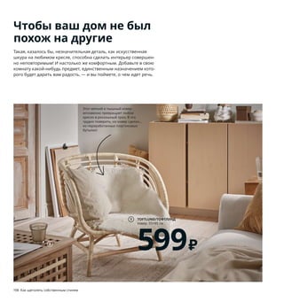 198  Как щеголять собственным стилем Как щеголять собственным стилем  199
Чтобы ваш дом не был
похож на другие
Такая, казалось бы, незначительная деталь, как искусственная 
шкура на любимом кресле, способна сделать интерьер совершен-
но неповторимым! И настолько же комфортным. Добавьте в свою 
комнату какой-нибудь предмет, единственным назначением кото-
рого будет дарить вам радость, — и вы поймете, о чем идет речь. 
1 TOFTLUND/ТОФТЛУНД ковер 599 ₽
100 % полиэстер. 55×85 см 004.202.42
2 VÄLDOFT/ВЭЛЬДОФТ ароматическая 
свеча в стакане 99 ₽ Стекло, ароматизи-
рованный рапсовый/парафиновый воск.
В8 см. Ревень, бузина/бежевый 604.423.02
3 новинка DYTÅG/ДЮТОГ гардины 3999 ₽
В цену включены 2 гардины. 100 % лен. 
145×300 см 104.667.29
4 MISTERHULT/МИСТЕРГУЛЬТ подвесной 
светильник 4999 ₽ Бамбук/прозрачный 
лак. Абажур Ø45 см 304.410.21
5 VISTOFT/ВИСТОФТ ковер безворсовый 
10999 ₽ Лицевая сторона: 90 % сизаль, 
10 % джут. Кромка: 100 % хлопок. 170×240 см 
704.079.87
6 новинка BRÖNDEN/БРЁНДЕН ковер, 
короткий ворс 21999 ₽ Ручная работа. 
Поверхность: 100 % шерсть. Основа: 
100 % хлопок. 170×240 см 604.705.21
7 VISBÄCK/ВИСБЭКК держатель для постера 
399 ₽ Бамбук/прозрачный лак. Ш61 см 
904.217.65
8 новинка ÅSVEIG/ОСВЕЙГ чехол на подушку 
599 ₽ 100 % хлопок. 40×65 см 904.765.74
9 KNIXHULT/КНИКСХУЛЬТ светильник 
напольный 3999 ₽ Бамбук/прозрачный 
лак. В66 см. Основание Ø46 см 103.585.22
10 ODDRUN/ОДДРУН плед 699 ₽ 100 % хлопок. 
130×170 см 903.957.90
Этот мягкий и пышный ковер 
мгновенно превращает любое 
кресло в роскошный трон. В это 
трудно поверить, но ковер сделан... 
из переработанных пластиковых 
бутылок!
TOFTLUND/ТОФТЛУНД
ковер, 55×85 см
599₽
1
ODDRUN/ОДДРУН
плед, 130×170 см
699₽
10
2
5 6
8
9
7
Меньше отходов — больше 
красоты! Обычно на производстве 
темные стебли бамбука отбраковы-
вают, а мы сделали их элементом 
дизайна.
MISTERHULT/МИСТЕРГУЛЬТ
подвесной светильник
4999₽
4
DYTÅG/ДЮТОГ
гардины, 145×300 см
3999₽
3
Новинка
 