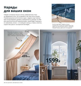 Наряды
для ваших окон
Говорят, интерьер нельзя считать завершенным, пока
не оформлены окна. Не оставляйте и вы свои окна голыми.
Помимо решения эстетических задач, гардины еще помогут
вам контролировать уровень освещенности, возьмут на себя
роль дополнительной шумоизоляции, зимой будут защищать
от сквозняков, летом — от палящего солнца, а также, конечно,
скроют ваш дом от посторонних взглядов.
1 SY/СИ тесьма клеевая 99₽ Нейлон.
Д10м 703.698.29
2 DIGNITET/ДИГНИТЕТ струна гардинная
449₽/шт. Нержавеющая сталь. Д500 см
203.889.34
3 AINA/АЙНА ткань 499₽/м 100 % лен.
Ш150 см 204.208.68
4 HUGAD/ХУГАД карниз одинарный,
регулируемая длина 450₽ Необходимо
дополнить стенными/потолочными
креплениями БЕТИДЛИГ. Сталь,
полипропилен. Д210–385 см 403.706.93
5 HANNALILL/ХАННАЛИЛЛ гардины 1599₽
В цену включены 2 гардины. 100 % хлопок.
145×300 см 204.544.67
Здесь надставлены тканью (см. № 6).
6 LENDA/ЛЕНДА ткань 349₽/м 100 % хлопок.
Ш150 см 604.208.85
7 VIDGA/ВИДГА регулятор гардин 1200₽
Д110 см 993.040.88
8 BENGTA/БЕНГТА блокирующая свет
гардина 999₽ Ткань: 100 % полиэстер,
Подкладка: 100 % полиуретан.
210×300 см 504.544.61
9 HILJA/ХИЛЬЯ гардины 1299₽ В цену
включены 2 гардины. 100 % полиэстер.
145×300 см 904.308.16
Если у вас мансардный потолок,
то быстрее и проще всего будет
оформить окно, закрепив на нем
ткань с помощью гардинной струны.
Гардины, переходящие с окна на стену,
создают ощущение уютного кокона
и при этом позволяют спрятать допол-
нительные стеллажи и полки.
AINA/АЙНА
ткань, Ш150 см
499₽/м
3
HANNALILL/
ХАННАЛИЛЛ
гардины, 145×300 см
1599₽
5
2
6
4
1 SY/СИ
тесьма клеевая
99₽
Быстро надставить гардины тканью
контрастного оттенка или элементарно под-
рубить до нужной длины можно с помощью
клеевой тесьмы: даже шить не придется!
7
204 Как щеголять собственным стилем Как щеголять собственным стилем 205
8 BENGTA/БЕНГТА
блокирующая свет
гардина
999₽
HILJA/
ХИЛЬЯ
гардины
1299₽
9
 