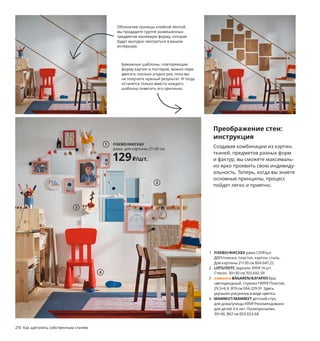 1 FISKBO/ФИСКБУ рама 129₽/шт.
ДВП/пленка, пластик, картон, сталь.
Для картины 21×30 см 804.647.22
2 LOTS/ЛОТС зеркало 399₽ /4 шт.
Стекло. 30×30 см 703.692.59
3 новинка BÄGAREN/БЭГАРЕН бра,
светодиодный, стрелка 1999₽ Пластик.
29,5×6,9, В19 см 004.229.91 Здесь
украшен рисунком в виде цветка.
4 MAMMUT/МАММУТ детский стул,
для дома/улицы 699₽ Рекомендовано
для детей 3-6 лет. Полипропилен.
39×36, В67 см 003.653.68
Преображение стен:
инструкция
Создавая комбинации из картин,
тканей, предметов разных форм
и фактур, вы сможете максималь-
но ярко проявить свою индивиду-
альность. Теперь, когда вы знаете
основные принципы, процесс
пойдет легко и приятно.
2
3
4
FISKBO/ФИСКБУ
рама, для картины 21×30 см
129₽/шт.
1
Обозначив границы клейкой лентой,
вы придадите группе развешенных
предметов желаемую форму, которая
будет выгодно смотреться в вашем
интерьере.
Бумажные шаблоны, повторяющие
форму картин и постеров, можно пере-
двигать сколько угодно раз, пока вы
не получите нужный результат. И тогда
останется только вместо каждого
шаблона повесить его оригинал.
210 Как щеголять собственным стилем
Когда гости
всё прибывают
KYRRE/КЮРРЕ табурет.
Фанера из березы/лак.
42×48, В45 см 004.200.39
599₽/шт.
 