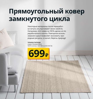 Чехол КЛАРАФИНА на подушку сшит
вручную индийской мастерицей
на социальном предприятии Rangsutra,
которое обеспечивает местных ремес-
ленников работой, а значит, стабиль-
ным доходом. Красота для вашего
дома — польза для работников Индии.
Разительные перемены малыми усилиями
Смена пары текстильных аксессуаров может гораздо
существеннее преобразить интерьер, чем вы ожидаете.
Подушки, пледы и другие небольшие детали свежих оттенков
сделают вашу гостиную практически неузнаваемой.
1
3
4
5
6
1 новинка AINA/АЙНА чехол на подушку*
449₽ 100 % лен. 50×50 см 704.724.02
2 INGRUN/ИНГРУН плед 799₽ 87 % акрил,
13 % хлопок. 130×170 см 304.376.94
3 JOFRID/ЙОФРИД плед 1999₽/шт. 80 % хло-
пок, 20 % лен. 150×200 см 003.957.42
4 GULLKLOCKA/ГУЛЛЬКЛОКА чехол
на подушку* 349₽ 90 % полиэстер,
10 % нейлон. 50×50 см 503.698.49
5 KLARAFINA/КЛАРАФИНА чехол на поду-
шку* 799₽ 100 % хлопок. 50×50 см 304.676.81
6 INGALILL/ИНГАЛИЛЛ чехол на подушку*
349₽ 100 % хлопок. 50×50 см 604.326.66
7 FRIHETEN/ФРИХЕТЭН 3-местный диван-
кровать 21999₽ Чехол: 100 % полиэстер.
225×95, В84 см. Спальное место 140×200 см.
Шифтебу бежевый 104.115.53
* Все чехлы необходимо дополнить
внутренней подушкой:
INNER/ИННЕР внутреняя подушка 170₽
Полипропилен, полое полиэстерное
волокно. 50×50 см 603.698.63
214 Как щеголять собственным стилем
7 FRIHETEN/ФРИХЕТЭН
3-местный диван-кровать
21999₽
INGRUN/ИНГРУН
плед 130×170 см
799₽
2
Прямоугольный ковер
замкнутого цикла
Некоторые материалы после переработ-
ки ничуть не утрачивают своих свойств.
Например, этот ковер на 100% сделан из пе-
реработанного хлопка. Повторное исполь-
зование сырья позволяет экономить при-
родные ресурсы, а значит, беречь природу!
699₽
TIPHEDE/ТИПХЕДЕ
ковер, безворсовый.
100 % хлопок. 120×180 см 604.567.56
 