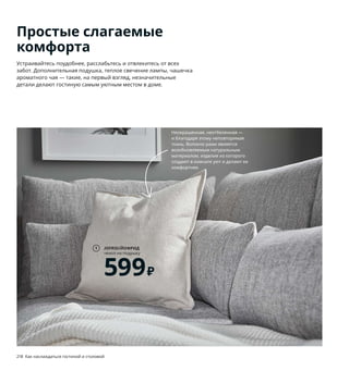 Простые слагаемые
комфорта
Устраивайтесь поудобнее, расслабьтесь и отвлекитесь от всех
забот. Дополнительная подушка, теплое свечение лампы, чашечка
ароматного чая — такие, на первый взгляд, незначительные
детали делают гостиную самым уютным местом в доме.
JOFRID/ЙОФРИД
чехол на подушку
599₽
1
1 JOFRID/ЙОФРИД чехол на подушку 599₽
80 % хлопок, 20 % лен. 50×50 см 304.438.07
2 GUNRID/ГУНРИД гардины, очищающие
воздух 1999₽ В цену включены 2 гардины.
100 % полиэстер. 145×300 см 504.592.27
3 GRANBODA/ГРАНБОДА комплект столов,
3 шт. 3999₽ 48×33×46 см, 48×37×48 см,
48×40м50 см. Сталь , пластик 903.866.82
4 KNOPPARP/КНОППАРП 2-местный диван
8499₽ Сталь, пенополиуретан. Чехол:
100 % полиэстер. 119×76, В69 см. КНИСА
светло-серый 504.246.24
5 TOKABO/ТОКАБУ лампа настольная 799₽
Стекло, полипропилен. Абажур Ø13 см.
Основание Ø8 см. В15 см 603.580.20
Лампочка продается отдельно.
6 DINERA/ДИНЕРА кружка 99₽ Каменная
керамика/цветная глазурь. 300 мл.
Бежевый 403.506.47
7 NÄVLINGE/НЭВЛИНГЕ светильник
напольный, светодиодный 1799₽ С инте-
грированным светодиодом. Пластик, сталь.
Основание Ø20 см. В147 см 504.051.16
8 VEDBO/ВЕДБУ кресло c высокой спинкой
15999₽ Массив березы, ДВП/лак, сталь,
высокоэластичный пенополиуретан,
полиэстерное волокно. 80×85, В108 см.
ГУННАРЕД темно-серый 304.241.30
TOKABO/ТОКАБУ
лампа настольная
799₽
5
GUNRID/ГУНРИД
гардины,
очищающие воздух
1999₽
2
3
8
7
4 KNOPPARP/КНОППАРП
2-местный диван
8499₽
Эти инновационные гардины
подарят вам не только уютную
обстановку, но и чистый воздух
в комнате! Специальное покрытие
активируется под воздействием
света и разрушает наиболее распро-
страненные загрязняющие вещества.
Неокрашенная, неотбеленная —
и благодаря этому неповторимая
ткань. Волокно рами является
возобновляемым натуральным
материалом, изделия из которого
создают в комнате уют и делают ее
комфортнее.
218 Как наслаждаться гостиной и столовой Как наслаждаться гостиной и столовой 219
6 DINERA/ДИНЕРА
кружка
99₽
 