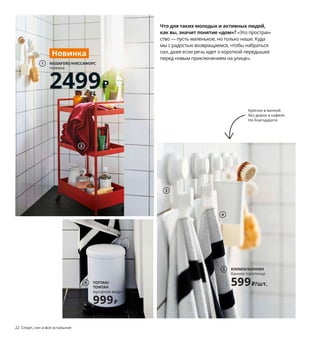 22  Спорт, сон и все остальное
Что для таких молодых и активных людей,
как вы, значит понятие «дом»? «Это простран-
ство — пусть маленькое, но только наше. Куда 
мы с радостью возвращаемся, чтобы набраться 
сил, даже если речь идет о короткой передышке 
перед новым приключением на улице». 
1 новинка NISSAFORS/НИССАФОРС тележка 
2499 ₽ Сталь. 50,5×30, В83 см. Красно-
оранжевый 404.657.47 Есть другие цвета.
2 HIMLEÅN/ХИМЛЕОН полотенце 399 ₽
100 % хлопок. 50×100 см 204.429.31
3 TISKEN/ТИСКЕН крючок с присоской 
199 ₽/2 шт. Пластик АБС, синтетический 
каучук. 10×6, В4 см 303.812.77
4 TISKEN/ТИСКЕН держатель для зубных 
щеток 149 ₽ Пластик АБС, синтетический 
каучук. В18 см 704.012.21
5 KINNEN/КИННЕН банное полотенце 599 ₽/
шт. 80 % хлопок, 20 % вискоза. 70×140 см 
004.393.26
6 TOFTAN/ТОФТАН мусорное ведро 999 ₽
Сталь, нержавеющая сталь, пластик.
Ø19, В27 см. Объем 4 л 203.498.05
7 LILLÅNGEN/ЛИЛЛОНГЕН комплект мебели 
для ванной, 6 предм. 23497 ₽ ДСП, ДВП/
пленка. Раковина: керамика. 00×00, В00 см. 
Белый/смеситель ЭНСЕН 593.045.18
8 новинка STORAVAN/СТУРАВАН набор 
для ванной, 3 предм. 110 ₽ 
Пластик, стекло 604.290.08
Крючки в ванной 
без дырок в кафеле. 
Не благодарите.
Спорт, сон и все остальное  23
Эта компактная комбинация 
мебели ЛИЛЛОНГЕН — 
идеальное решение 
для мини-ванной на двоих.
3
4
NISSAFORS/НИССАФОРС
тележка
2499₽
1
Новинка
2
KINNEN/КИННЕН
банное полотенце
599₽/шт.
5
STORAVAN/СТУРАВАН
набор для ванной, 3 предм.
110₽
8
Новинка
LILLÅNGEN/ЛИЛЛОНГЕН
комплект мебели для ванной, 6 предм.
23497₽
7
TOFTAN/
ТОФТАН
мусорное ведро
999₽
6
 