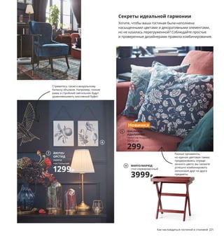 Секреты идеальной гармонии
Хотите, чтобы ваша гостиная была наполнена
насыщенными цветами и декоративными элементами,
но не казалась перегруженной? Соблюдайте простые
и проверенные дизайнерами правила комбинирования.
1 ÄPPELVIKEN/
ЭППЕЛЬВИКЕН
канделябр, 4-рожковый
2999₽
Как наслаждаться гостиной и столовой 221
1 ÄPPELVIKEN/ЭППЕЛЬВИКЕН канделябр,
4-рожковый 2999₽ Гальванизированная
сталь/краска. Ø36, В36 см 603.637.43
2 ARÖD/АРЁД светильник напольный/
для чтения 3999₽ Сталь. Абажур Ø15 см.
Основание Ø30 см. В170 см 304.476.74
Лампочка продается отдельно.
3 KRAGSTA/КРАГСТА журнальный стол 6999₽
Массив бука, ДВП/краска. Ø90, В48 см
303.831.58
4 новинка RESENSTAD/РЕСЕНСТАД ковер
безворсовый 19999₽ Ручная работа.
Поверхность: 100 % шерсть. Основа:
100 % хлопок. 170×240 см 304.805.50
5 новинка IDALINNEA/ИДАЛИННЕЯ чехол
на подушку 299₽ 100 % хлопок. 50×50 см
404.725.21
6 LERBODA/ЛЕРБУДА рама 599₽/шт. Сталь,
пластик. 21×26 см. Для картины 20×25 см
404.590.96 Постеры продаются отдельно.
7 ÅRSTID/ОРСТИД лампа настольная 1299₽
Никелированная сталь. 100 % полиэстер.
Абажур Ø22 см. Основание Ø15 см.
В55 см 503.606.17
8 BEGÅVNING/БЕГОВНИНГ стеклянный клош
на подставке 599₽ Нержавеющая сталь,
стекло. В19 см 403.500.01
9 MARYD/МАРЮД стол сервировочный 3999₽
Массив бука, ДВП/краска. 58×38, В58 см
904.756.59
220 Как наслаждаться гостиной и столовой
Стремитесь также к визуальному
балансу объемов. Например, тонкие
рамы и стройный светильник будут
уравновешивать массивный буфет.
Если вы хотите поста-
вить в одной комнате
мебель разных цветов,
постарайтесь, чтобы
все предметы были
схожей формы. Здесь
диван, кресло и даже
журнальный столик,
благодаря плавным
округлым линиям смо-
трятся как комплект.
Разные орнаменты,
но единая цветовая гамма:
придерживаясь опреде-
ленного цвета, вы сможете
успешно комбинировать
непохожие друг на друга
предметы.
2
3
RESENSTAD/РЕСЕНСТАД
ковер безворсовый,
ручная работа, 170×240 см
19999₽
Новинка
4
IDALINNEA/
ИДАЛИННЕЯ
чехол на подушку
50×50 см
299₽
Новинка
5
6
ÅRSTID/
ОРСТИД
лампа
настольная
1299₽
7
8
MARYD/МАРЮД
стол сервировочный
3999₽
9
 