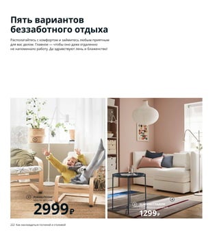 Пять вариантов
беззаботного отдыха
Располагайтесь с комфортом и займитесь любым приятным
для вас делом. Главное — чтобы оно даже отдаленно
не напоминало работу. Да здравствуют лень и блаженство!
1 FLÅDIS/ФЛОДИС корзина 599₽ Морские
водоросли/лак. В18–32, Ø25 см 103.764.70
2 POÄNG/ПОЭНГ кресло детское 2999₽
Клееный березовый шпон/прозрачный
лак, сталь. Чехол: 100 % хлопок. 47×56,
В68 см. Березовый шпон/АЛМОС бежевый
793.379.47
3 GLADOM/ГЛАДОМ стол сервировочный
1299₽ Сталь. Ø45, В53 см 704.336.08
4 LILLEVORDE/ЛИЛЛЕВОРДЕ ковер,
короткий ворс 2999₽ 100 % полипропилен.
133×195 см 904.526.86
5 KNOPPARP/КНОППАРП 2-местный
диван 8499₽ Сталь, пенополиуретан.
Чехол: 100 % полиэстер. 119×76, В69 см.
КНИСА светло-серый 504.246.24
6 TINGBY/ТИНГБИ стол приставной
на колесиках 2499₽ ДСП, ДВП/пленка,
краска. 50×50, В45 см 003.832.87
7 GRÖNADAL/ГРЁНАДАЛЬ кресло-качалка
11999₽ Ротанг/прозрачный лак, массив
ясеня, сталь. 80×81, В86 см 203.841.82
8 новинка HANNELISE/ХАННЕЛИЗЕ подушка
499₽ Наполнитель: полиэстерное волокно.
Чехол: 100 % хлопок 50×50 см 904.650.52
9 BURVIK/БУРВИК придиванный столик 1999₽
Сталь, клеенный березовый шпон. Ø38,
В45см. Высота с ручкой 78 см 303.555.27
Этот крошечный легкий
диванчик при необхоб-
ходимости будет удобно
перенести на другое
место. Кроме того,
при его производстве
расходуется минимум
материалов.
222 Как наслаждаться гостиной и столовой Как наслаждаться гостиной и столовой 223
1
POÄNG/ПОЭНГ
кресло детское
2999₽
2
4
GLADOM/ГЛАДОМ
стол сервировочный
1299₽
3
KNOPPARP/КНОППАРП
2-местный диван
8499₽
5
6
GRÖNADAL/ГРЁНАДАЛЬ
кресло-качалка
11999₽
7
8
BURVIK/БУРВИК
придиванный столик
1999₽
9
 