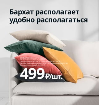 Fika — это святое!
Наверно, нет более шведской традиции, чем кофей-
ный перерыв, или fika [‘фика] по-шведски. Почему бы
не включить это приятное занятие в свой ежеднев-
ный распорядок дня? С семьей, в компании друзей
или коллег кофе с булочками, пирожными или просто
бутербродами будет дарить вам только положитель-
ные эмоции и хорошее настроение.
Стол
со скругленными
углами безопаснее
для самых маленьких.
232 Как наслаждаться гостиной и столовой
SANELA/САНЕЛА чехол на подушку.
100 % хлопковый бархат. 50×50 см.
Светло-бежевый 003.698.75 Темно-зеленый 403.701.55
Светлый коричнево-красный 704.473.04 Темно-серый 404.717.34
Золотисто-коричневый 003.701.57
499₽/шт.
Бархат располагает
удобно располагаться
1 BRIMNES/БРИМНЭС шкаф-витрина 9999₽
ДСП, ДВП/пленка, краска, закаленное
стекло. 80×35, В190 см 104.098.90
2 URBAN/УРБАН детский стул 2999₽
Армированный пластик. 45×48,
В79 см. Сиденье В53 см 403.648.71
3 новинка LISABO/ЛИСАБО стул 4499₽/шт.
Массив березы, ДСП, ДВП/ясеневый
шпон/березовый шпон/прозрачный лак.
44×51, В80 см. Высота сиденья 45 см 204.572.39
4 LISABO/ЛИСАБО стол 11999₽ Массив
березы/ясеневый шпон/прозрачный
лак. 140×78, В74 см 203.612.27
5 IKEA 365+/ИКЕА 365+ кувшин с крышкой
429₽ Стекло, пробка. В21 см. 1,5 л 403.720.98
6 KNÄCKEBRÖD RÅG ржаные хлебцы 229₽
480 г 503.771.56
7 IKEA 365+/ИКЕА 365+ кружка 129₽/шт.
Полевошпатный фарфор. В7 см.
240 мл 403.721.35
8 IKEA 365+/ИКЕА 365+ кружка 39₽
Закаленное стекло. В7 см. 240 мл 703.721.34
1
2
3
LISABO/ЛИСАБО
стол
11999₽
4
IKEA 365+/ИКЕА 365+
кувшин с крышкой
429₽
5
6
7
IKEA 365+/ИКЕА 365+
кружка
39₽
8
 