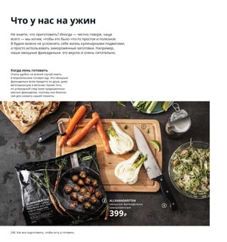 246  Как все подготовить, чтобы есть и готовить Как все подготовить, чтобы есть и готовить  247
1
3
7
8
1 PROPPMÄTT/ПРОППМЭТТ разделочная 
доска 529 ₽ Массив бука/масло. 38×27 см 
203.750.45
2 ALLEMANSRÄTTEN овощные фрикадельки, 
замороженные 399 ₽ 1000 г 403.464.34
3 VARDAGEN/ВАРДАГЕН нож поварской 799 ₽
Нержавеющая сталь, пластик. Длина 
лезвия: 20 см 903.834.43 На посуду серии 
ВАРДАГЕН бесплатно предоставляется 
25 лет гарантии. Подробнее см. с. 281.
4 VARDAGEN/ВАРДАГЕН сковорода 1999 ₽
Чугун. Ø28 см 304.373.02
5 TILLBRINGARE/ТИЛЛБРИНГАРЕ кувшин 
229 ₽ Стекло. В26,5 см. 1,7 л 303.624.05
6 VARDAGEN/ВАРДАГЕН терка с ручкой 299 ₽
Нержавеющая сталь, ацеталь пластик.
Д33 см 203.745.74
7 UPPLAGA/УППЛАГА тарелка глубокая 
279 ₽/шт. Полевошпатный фарфор. 
Ø26 см 104.247.20
8 GULLMAJ/ГУЛЬМАЙ скатерть 1299 ₽
52 % лен, 48 % хлопок. 145×240 см 203.793.45
2 ALLEMANSRÄTTEN
овощные фрикадельки, 
замороженные
399₽
4 VARDAGEN/ВАРДАГЕН
сковорода
1999₽
Что у нас на ужин
Не знаете, что приготовить? Иногда — честно говоря, чаще 
всего — мы хотим, чтобы это было что-то простое и полезное. 
В будни можно не усложнять себе жизнь кулинарными подвигами, 
а просто использовать замороженные заготовки. Например, 
наши овощные фрикадельки: это вкусно и очень питательно.
Когда лень готовить
Очень удобно на всякий случай иметь 
в морозильнике готовую еду. Эти овощные 
фрикадельки всем придутся по душе, даже 
вегетарианцам и веганам. Кроме того, 
их углеродный след ниже традиционных 
мясных фрикаделек, поэтому они безопас-
нее для климата нашей планеты.
Чем проще, тем лучше
Чтобы было вкусно, не обязательно 
использовать все кастрюли на кухне. 
Блюдо, которое можно приготовить 
в одной кастрюле или сковороде, эконо-
мит время и избавляет от лишней гряз-
ной посуды. Ведь главное — не сложность 
рецепта, а удовольствие во время еды!
TILLBRINGARE/
ТИЛЛБРИНГАРЕ
кувшин
229₽
5
6
 