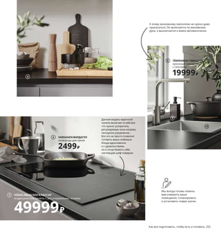 254  Как все подготовить, чтобы есть и готовить Как все подготовить, чтобы есть и готовить  255
1 JUTIS/ЮТИС стеклянная дверь 3100 ₽/шт.
Закаленное стекло, алюминий. 
30×100 см 503.873.44
2 VARDAGEN/ВАРДАГЕН казан с крышкой 
3299 ₽ Чугун/масло. 36×24, В12 см. 
Объем 5 л 604.372.68
3 VOXTORP/ВОКСТОРП фронтальная панель 
ящика 1500 ₽/шт. ДСП/полимерная пленка. 
60×40 см 604.560.25
4 EKBACKEN/ЭКБАККЕН столешница 
2999 ₽/м ДСП/ламинат высокого давления 
(меламин). 246×63,5 см. Толщина 2,8 см.
Под черный камень/ламинат 503.693.59
5 ÄDELSTEN/ЭДЕЛЬСТЕН ступка с пестиком 
799 ₽ Мрамор/масло. В10, Ø14 см 303.748.61
6 VARDAGEN/ВАРДАГЕН сковорода 
для гриля 2499 ₽ Чугун. 28×28 см 204.372.89
На посуду серии ВАРДАГЕН бесплатно 
предоставляется 25 лет гарантии. 
Подробнее см. с. 281.
7 HÖGKLASSIG/ХОГКЛАССИГ индукционная 
панель с регулируемыми зонами 49999 ₽
Индукционные зоны оснащены 
ускорителем. 78×52 см 603.039.33
8 TÄMNAREN/ТЭМНАРЕН кухонный 
смеситель с сенсором 19999 ₽ Батарейки 
прилагаются. Метализированная латунь.
В31 см 204.832.19
9 RINNIG/РИННИГ дозатор для жидкого 
мыла 139 ₽ Полиэтилен, пластмасса АБС. 
В18 см. Объем 450 мл 304.243.47
10 NORRSJÖN/НОРРШЁН одинарная врезная 
мойка 19389 ₽ Сифон и заглушка прила­
гаются. Нержавеющая сталь, полиамидная 
пластмасса 54×44 см 192.430.46
Кухня, способная
экономить
Для своего дома можно выбирать 
такие вещи, которые позволяют 
использовать ровно столько ресур­
сов, сколько нам необходимо, не 
создавая перерасход. Наши товары 
помогут каждому ежедневно хоть 
немного экономить воду и энергию, 
что в совокупности позволит нам 
вместе добиться ощутимых резуль­
татов в сфере охраны природы.
JUTIS/ЮТИС
стеклянная дверь, 30×100 см
3100₽/шт.
1
К этому экономному смесителю не нужно даже 
прикасаться. Он включается по мановению 
руки, а выключается и вовсе автоматически.
Мы всегда готовы помочь 
вам измерить ваше 
помещение, спланировать 
и установить новую кухню.
Данная модель варочной 
панели включает в себя все 
что нужно: ускоритель, 
регулируемую зона нагрева, 
сенсорное управление... 
Все это не просто позволит 
готовить ваши любимые 
блюда вдохновенно 
и с удовольствием, 
но и почуствовать себя 
настоящим шеф­поваром.
2
VOXTORP/ВОКСТОРП
фронтальная панель ящика, 60×40 см
1500₽/шт.
3
9
10
TÄMNAREN/ТЭМНАРЕН
кухонный смеситель 
с сенсором
19999₽
8
4
5
VARDAGEN/ВАРДАГЕН
сковорода для гриля
2499₽
6
HÖGKLASSIG/ХОГКЛАССИГ
индукционная панель с регулируемыми зонами
49999₽
7
 