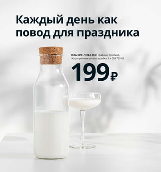 256  Как все подготовить, чтобы есть и готовить
Каждый день как
повод для праздника
IKEA 365+/ИКЕА 365+ графин с пробкой. 
Жаропрочное стекло, пробка. 1 л 003.720.95
199₽
Всё в дело
Если после готовки у вас остаются продукты, 
их можно заморозить, замариновать или исполь-
зовать для приготовления ароматного масла. 
У такого подхода только плюсы: мы меньше 
выбрасываем, тратим меньше денег на покупку 
новых продуктов, готовим больше вкусных блюд.
Эти пакеты изготовлены 
из пластика на основе 
сахарного тростника.
1 KORKEN/КОРКЕН бутылка с пробкой 
129 ₽/шт. Стекло, нержавеющая сталь, 
пластик. 0,5 л 403.807.53
2 IKEA 365+/ИКЕА 365+ этикетка 119 ₽/
50 шт. Пластик 404.385.46
3 SATSUMAS/САТСУМАС подставка 
с 5 кашпо 3999 ₽ Сталь, бамбук/лак.
36×125 см 003.719.77
4 BODARP/БОДАРП фронтальная панель 
ящика 1500 ₽/шт. ДСП/полимерная пленка.
60×40 см 704.357.06
5 ISTAD/ИСТАД пакет закрывающийся 
249 ₽/30 шт. В набор входит: 15 пакетов 
по 6 л (28,5×41 см) и 15 пакетов по 4,5 л 
(27×34 см). Пластик 903.749.57
6 KORKEN/КОРКЕН банка с крышкой 199 ₽
Стекло, натуральный каучук. Ø12, В16,5 см. 
Объем 1 л 303.724.52
Банки с герметично 
закрывающейся 
крышкой идеальны 
для консервирования.
1
2
SATSUMAS/САТСУМАС
подставка с 5 кашпо
3999₽
3
BODARP/БОДАРП
фронтальная панель 
ящика 60×40 см
1500₽/шт.
4
ISTAD/ИСТАД
пакет закрывающийся, 
30 шт.
249₽
5
KORKEN/КОРКЕН
банка с крышкой
199₽
6
 