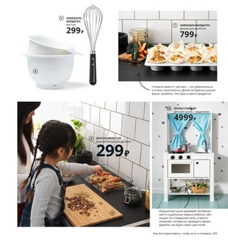 258  Как все подготовить, чтобы есть и готовить Как все подготовить, чтобы есть и готовить  259
Вместе веселее
Время, проведенное с детьми на 
кухне, очень сплачивает семью. 
Стоя на табурете-лестнице ребенок 
легко дотянется до стола, а специ-
альные детские кухонные аксес-
суары ему будет удобно держать 
в руке, поэтому он будет чувство-
вать себя полноправным участни-
ком кулинарных экспериментов, 
а при желании организовать 
в мойке джакузи для игрушек.
Готовить вместе с детьми — это увлекательно 
и очень поучительно. Детям интересны разные 
вкусы, ароматы, текстуры и цвета продуктов.
1 новинка METOD ASKERSUND/МЕТОД
АСКЕРСУНД комбинация кухонных шкафов 
42979 ₽ МЕТОД каркасы шкафов, АСКЕРСУНД 
фасады, ХАККОС ручки, МАКСИМЕРА вы-
движные ящики, ЭКБАККЕН столешница, 
ЛОНГУДДЕН мойка, ЭЛМАРЕН смеситель.
2 MÄSTERBY/МЭСТЕРБИ табурет-лестница 
2499 ₽ Полипропилен. 43×40, В50 см 
703.677.31
3 GRUNDVATTNET/ГРУНДВАТТНЕТ вставка 
в мойку 599 ₽ Полипропилен, синтети 
ческий 
каучук. 39×23, В16 см 103.695.06
4 GRUNDVATTNET/ГРУНДВАТТНЕТ дуршлаг 
329 ₽ Полипропилен, синтетический каучук.
46×16, В9 см 603.695.04
5 VARDAGEN/ВАРДАГЕН венчик 299 ₽ Нержа-
веющая сталь, пластик. Д30 см 403.745.73
6 VISPAD/ВИСПАД набор мисок для взбива-
ния, 2 шт. 499 ₽ Пластик. 2,3 л (Ø22 см) 
и 3,7 л (Ø26 см). 104.217.93
7 VARDAGEN/ВАРДАГЕН форма для выпечки 
799 ₽ Анодированный алюминий.
38×29 см 603.746.52
8 MIXTUR/МИКСТУР форма/блюдо для духовки 
299 ₽ Жаропрочное стекло. 35×25 см 503.721.49
9 APTITLIG/АПТИТЛИГ разделочная 
доска 499 ₽ ДВП. 45×28 см. Толщина 16 мм 
303.726.64
10 SPISIG/СПАЙСИГ детская кухня 
с гардинами 4999 ₽ ДВП. 55×37, В98 см 
604.278.15
11 DUKTIG/ДУКТИГ овощи игрушечные, 
14 предм. 599 ₽ В набор входит: 1 коробка 
для овощей, 2 гриба, 2 томата, 1 головка 
лука, 1 лук-порей, 1 огурец, 1 пучок моркови,
1 кочан латука и 4 листа зеленого салата.
Ткань/наполнитель: 100 % полиэстер 
703.660.67
3
6
2
VARDAGEN/
ВАРДАГЕН
венчик
299₽
5
VARDAGEN/ВАРДАГЕН
форма для выпечки
799₽
7
METOD ASKERSUND/МЕТОД АСКЕРСУНД
комбинация кухонных шкафов
42979₽
1
Новинка
MIXTUR/МИКСТУР
форма/блюдо для духовки
299₽
8
Игрушечная кухня развивает воображе-
ние и социальные навыки ребенка, обо-
гащает его словарный запас и просто 
позволяет интересно проводить время. 
Давайте, как будто пирог уже готов!
4
9
SPISIG/СПАЙСИГ
детская кухня с гардинами
4999₽
10
11
 