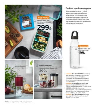 262  Как все подготовить, чтобы есть и готовить
1 новинка IKEA 365+/ИКЕА 365+ контейнер 
для завтрака с вставками 299 ₽ Пластик, 
силиконовый каучук. 21×15, В6 см. 
1 л 004.800.09 Скоро в магазинах ИКЕА! 
О поступлении в продажу можно узнать 
на сайте IKEA.ru.
2 новинка EFTERSTRÄVA/ЭФТРЕСТРЭВА
дорожная кружка 649 ₽ Жаропрочное 
стекло, силиконовый каучук. 0,5 л 604.800.06
3 IKEA 365+/ИКЕА 365+ контейнер 
для продуктов, с крышкой, четырехугольной 
формы 299 ₽/3 шт. Жаропрочное стекло, 
пластик. 8,5×8,5, В6 см 604.449.47
4 новинка IKEA 365+/ИКЕА 365+ бутылка 
для воды 199 ₽ Пластик, силиконовый 
каучук. 0.5 л 704.800.15
Забота о себе и природе
Берите еду и напитки с собой 
в многоразовых контейнерах 
и бутылках. Это позволит вам 
экономить деньги и сократить 
объемы одноразового пластика 
на свалках. Кроме того, домашние 
обеды всегда полезнее!
Контейнер с фильтром 
можно наполнить 
любимыми фруктами.
Остатки сладки
Остатки сегодняшнего вкусного ужина 
могут завтра стать не менее вкусным обедом. 
В таких контейнерах продукты будут долго 
оставаться свежими, а сквозь прозрачные 
стенки вы сможете видеть их содержимое. 
И то, и другое позволит меньше выбрасывать.
Приятного аппетита!
IKEA 365+/ИКЕА 365+ контейнер для продуктов, с крышкой. 
Жаропрочное стекло, пластик, силиконовый каучук. 
21×15, В7 см. 1 л 492.690.73
339₽/шт.
IKEA 365+/ИКЕА 365+
контейнер для завтрака 
с вставками
299₽
Новинка
1
2
IKEA 365+/ИКЕА 365+
контейнер для продуктов, с крышкой, 
четырехугольной формы, 3 шт.
299₽
3
IKEA 365+/ИКЕА 365+
бутылка для воды
199₽
Новинка
4
 
