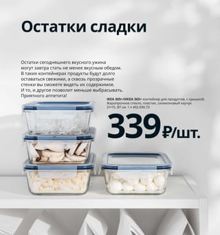 262  Как все подготовить, чтобы есть и готовить
1 новинка IKEA 365+/ИКЕА 365+ контейнер 
для завтрака с вставками 299 ₽ Пластик, 
силиконовый каучук. 21×15, В6 см. 
1 л 004.800.09 Скоро в магазинах ИКЕА! 
О поступлении в продажу можно узнать 
на сайте IKEA.ru.
2 новинка EFTERSTRÄVA/ЭФТРЕСТРЭВА
дорожная кружка 649 ₽ Жаропрочное 
стекло, силиконовый каучук. 0,5 л 604.800.06
3 IKEA 365+/ИКЕА 365+ контейнер 
для продуктов, с крышкой, четырехугольной 
формы 299 ₽/3 шт. Жаропрочное стекло, 
пластик. 8,5×8,5, В6 см 604.449.47
4 новинка IKEA 365+/ИКЕА 365+ бутылка 
для воды 199 ₽ Пластик, силиконовый 
каучук. 0.5 л 704.800.15
Забота о себе и природе
Берите еду и напитки с собой 
в многоразовых контейнерах 
и бутылках. Это позволит вам 
экономить деньги и сократить 
объемы одноразового пластика 
на свалках. Кроме того, домашние 
обеды всегда полезнее!
Контейнер с фильтром 
можно наполнить 
любимыми фруктами.
Остатки сладки
Остатки сегодняшнего вкусного ужина 
могут завтра стать не менее вкусным обедом. 
В таких контейнерах продукты будут долго 
оставаться свежими, а сквозь прозрачные 
стенки вы сможете видеть их содержимое. 
И то, и другое позволит меньше выбрасывать.
Приятного аппетита!
IKEA 365+/ИКЕА 365+ контейнер для продуктов, с крышкой. 
Жаропрочное стекло, пластик, силиконовый каучук. 
21×15, В7 см. 1 л 492.690.73
339₽/шт.
IKEA 365+/ИКЕА 365+
контейнер для завтрака 
с вставками
299₽
Новинка
1
2
IKEA 365+/ИКЕА 365+
контейнер для продуктов, с крышкой, 
четырехугольной формы, 3 шт.
299₽
3
IKEA 365+/ИКЕА 365+
бутылка для воды
199₽
Новинка
4
 