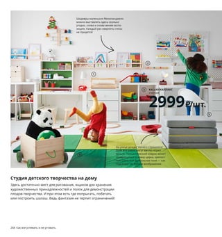 268  Как все успевать и не уставать Как все успевать и не уставать  269
Студия детского творчества на дому
Здесь достаточно мест для рисования, ящиков для хранения 
художественных принадлежностей и полок для демонстрации 
плодов творчества. И при этом есть где попрыгать, побегать 
или построить шалаш. Ведь фантазия не терпит ограничений!
1 MÅLA/МОЛА подставка для принадлежно­
стей для рисования 599 ₽ Массив сосны/
прозрачный лак. 52×18, В21 см 103.663.29
2 FLISAT/ФЛИСАТ вешалка 4­местная 399 ₽
Массив бука, массив сосны. 47×4,5 см 
803.654.73
3 KALLAX/КАЛЛАКС стеллаж 2999 ₽/шт. ДСП/
пленка, ДВП/краска. 77×39, В77см 203.795.81  
В целях безопасности мебель необходимо 
прикрепить к стене.
4 PLUFSIG/ПЛУФСИГ складной гимнасти­
ческий коврик 2299 ₽/шт. 100 % поли­
эстер, вспененный полиэтилен. 78×185 см. 
Толщина 3,2 см 703.655.29
5 SLÄKT/СЛЭКТ пуф/матрас, складной 6499 ₽
73 % полиэстер, 20 % модакрил, 7 % хлопок. 
Наполнитель: пенополиуретан. 62×193 см. 
Толщина 9 см 203.629.67
6 MÅLA/МОЛА доска­мольберт 1499 ₽ Массив 
сосны/прозрачный лак, полиамидная 
пластмасса. 43×62, В118 см 903.684.47
7 FLISAT/ФЛИСАТ стол детский 4999 ₽
Массив сосны/лак с оттенком, фанера, 
ДВП/краска. 83×58, В48 см  803.655.38
Ящики ТРУФАСТ продаются отдельно.
8 MOPPE /МОППЕ мини­комод 1699 ₽ 
ДВП, фанера из березы. 42×78, 
В32 см 903.913.63
9 PELARBOJ/ПЕЛАРБОЙ настольная 
лампа, светодиодная 1999 ₽/шт.
Пластик. В29 см 904.230.24
10 PÅHL/ПОЛЬ стол с дополнительным 
модулем 4999 ₽ ДСП, ДВП/краска, 
пластмасса АБС, сталь, бумага.
96×58 см 592.784.25
Стол на вырост: его высоту можно 
увеличивать по мере роста ребенка.
Шедевры маленьких Микеланджело 
можно выставлять здесь сколько 
угодно, снова и снова меняя экспо­
зицию. Каждый раз сверлить стены 
не придется!
KALLAX/КАЛЛАКС
стеллаж
2999₽/шт.
3
FLISAT/ФЛИСАТ
стол детский
4999₽
7
1
2
5
4
6
На улице дождь? Ничего страшного! 
Дети все равно могут вволю порез­
виться. Гимнастический коврик может 
превращаться в арену цирка, крепост­
ную стену или футбольное поле — как 
подскажет их буйное воображение.
8
PELARBOJ/ПЕЛАРБОЙ
настольная лампа, светодиодная
1999₽/шт.
9
PÅHL/ПОЛЬ
стол 
с дополнительным 
модулем
4999₽
10
 
