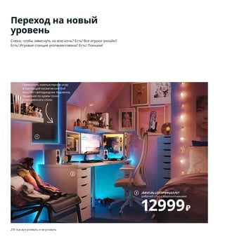 270  Как все успевать и не уставать Как все успевать и не уставать  271
Переход на новый
уровень
Снеки, чтобы зависнуть на всю ночь? Есть! Все игроки онлайн? 
Есть! Игровая станция укопмлектована? Есть! Поехали!
1 FRIDANS/ФРИДАНС рулонная штора, 
блокирующая свет 1299 ₽ 100 % полиэстер, 
полипропилен. 60×195 см. Синий 803.969.07
2 LINNMONALEX/ЛИННМОНАЛЕКСстол 
14299 ₽ ДСП, пластик, сталь.200×60, В74 см 
292.791.67
3 JÄRVFJÄLLET/ЭРВФЬЕЛЛЕТвращающееся лег-
кое кресло 12999 ₽ 5,5 % хлопок, 20 % модакрил, 
74,5 % полиэстер, сталь.Сиденье 52×46, В45–
56 см. Гуннаред бежевый/белый 693.047.06
4 EKET/ЭКЕТ навесной модуль 1400 ₽/шт. 
ДСП/пленка. 35×25, В35см 992.858.29
5 FREDDE/ФРЕДДЕрабочее место 14999 ₽ Сталь, 
ДСП/пленка.140/185×74, В146 см 003.847.86
6 HATTEFJÄLL/ХАТТЕФЬЕЛЛЬрабочий стул с под-
локотниками 21999 ₽ Сталь, пластик, 5,5 % хло-
пок, 20 % модакрил, 74,5 % полиэстер.Сиденье 
50×40, В41–52 см. Смидиг черный 193.052.04
7 IDÅSEN/ИДОСЕН письменный стол 17999 ₽
Ясеневый шпон/прозрачный лак, сталь.
160×80, В62–76 см 792.810.35
8 ALEFJÄLL/АЛЕФЬЕЛЛЬ рабочий стул 15999 ₽
Сталь, прокрашенная кожа. Сиденье 51×42, 
В45–56 см. Гранн бежевый 903.674.57
9 IDÅSEN/ИДОСЕН шкаф с раздвижными 
стеклянными дверцами 22999 ₽ Сталь.
120×45, В140см 503.609.57
10 новинкаTRÅDFRI/ТРОДФРИбеспроводной 
реостат 499 ₽ Пластмасса АБС.В16 мм 304.086.01
Превратить компьютерную игру 
в настоящий космический бой 
поможет светодиодная подсветка, 
пущенная по краям полок 
и письменного стола.
JÄRVFJÄLLET/ЭРВФЬЕЛЛЕТ
рабочий стул с подлокотниками
12999₽
3
2
1
Свет на минимум, драйв на максимум! 
Этот беспроводной реостат (в комби-
нации с сетевым блоком управления 
освещением ТРОДФРИ) позволит 
вам контролировать до 10 лампочек, 
не вставая с места и не отрываясь 
от компьютера.
TRÅDFRI/ТРОДФРИ
беспроводной реостат
499₽
Новинка
10
8 ALEFJÄLL/АЛЕФЬЕЛЛЬ
рабочий стул
15999₽
6 HATTEFJÄLL/
ХАТТЕФЬЕЛЛЬ
рабочий стул 
с подлокотниками
21999₽
5
4
7
9
Крутая станция, разработанная 
совместно с реальными геймерами: 
столешница обеспечивает опору 
для рук, провода убраны и не мешают, 
а в держателях для стаканов вполне 
можно представить себе банки ХП.
Не забудьте в целях безопасности 
обязательно прикрепить мебель 
к стене!
5333 рубля ежемесячный
платеж в рассрочку
на 3 месяца.
Подробнее — на IKEA.ru/credit
 