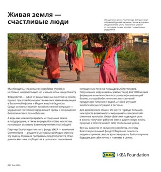 282  Это ИКЕА
Мы убеждены, что сельское хозяйство способно 
не только накормить мир, но и «вылечить» нашу планету.
Фермерство — одно из самых важных занятий на Земле, 
однако при этом большинство мелких землевладельцев 
в Восточной Африке и Индии живут в бедности. 
Среди основных причин такой плачевной ситуации — 
ухудшение состояния окружающей среды и сокращение 
биологического разнообразия.
А ведь мы можем превратить истощенные земли 
в плодородные, а также вернуть богатство экосистем, 
на которых основано благополучие местных общин! 
Партнер Благотворительного фонда ИКЕА — компания 
Commonland — решает в Центральной Индии именно 
эту задачу. В рамках программы предполагается объе­
динить местные сообщества в целях восстановления 
истощенных почв на площади в 2000 гектаров. 
Полу 
чившие новую жизнь земли станут для 1000 мелких 
фермеров возможностью построить процветающий 
бизнес, который обеспечит местных жителей 
продук 
тами питания и водой, а также улучшит 
экологическую ситуацию в регионе. 
Для деревенских общин это нечто гораздо большее, 
чем просто возможность выращивать сельскохозяй­
ственные культуры. Люди обретают надежду и цель 
в жизни, получают рабочие места, дарят новую жизнь 
природе и обеспечивают себе стабильный доход. 
Все мы зависим от сельского хозяйства, поэтому 
Благо 
творительный фонд ИКЕА решил помогать 
людям в прямом смысле культивировать благополучное 
будущее для себя лично и планеты в целом.
Живая земля —
счастливые люди
Женщины из штата Чхаттисгарх в Индии несут 
собранный урожай на рынок. Жизнь в родовых 
общинах этого штата полностью зависит 
от состояния почвы, которое стремительно 
ухудшается.
✐✶✦✷✳✴✶✫✽✮★✦❅✼✫✳✦
☛✴✷✸упн✦я цен✦ н✦ э✸✴✸ ✸✴★✦✶ —
★✴пл✴✿ен✮е н✦шег✴ п✴дх✴д✦
✰ делу. Л✦✲п✦ ✮з пе✶е✶✦б✴✸✦нн✴г✴
пл✦✷✸✮✰✦ ✸✶✦н✷п✴✶✸✮✶уе✸✷я
✰ н✦✲ ✴✸ п✴✷✸✦★✿✮✰✦ ★ ★✮де д★ух
✴✸дельн❁х эле✲ен✸✴★
 ✰✴✸✴✶❁е
✰✦✰ б❁ уп✦✰✴★✦н❁ ✴д✮н ★ д✶уг✴✯.
Че✲ ✲еньше уп✦✰✴★✴чн❁х ✲✦✸е­
✶✮✦л✴★
 ✸е✲ не ✸✴ль✰✴ лучше
для п✶✮✶✴д❁
 н✴ ✮ н✮же ✶✦✷х✴д❁
н✦ ✸✶✦н✷п✴✶✸✮✶✴★✰у
 ✦ зн✦ч✮✸
✸е✲ д✴✷✸упнее цен✦!
47--5✗✈✆✑✑☞✘л✦✲п✦ ✶✦б✴ч✦я.
✕✴л✮п✶✴п✮лен. В35 ✷✲ ‫ר‬03.584.ᔕ7
369‫ع‬
 
