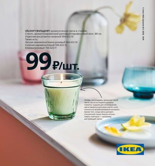 Теперь, наслаждаясь ароматом такой
свечи, вы не истощаете ресурсы
планеты. Сырьем для изготовления
свечи является рапсовое масло, а это
полностью возобновляемый материал.
Кроме того, когда свеча догорит,
стеклянный стакан можно исполь­
зовать повторно — например,
для греющей свечи.
©
Inter
IKEA
Systems
B.V.
2020.
RUR
VÄLDOFT/ВЭЛЬДОФТ ароматическая свеча в стакане.
Стекло, ароматизированный рапсовый/парафиновый воск. В8 см.
Утренняя роса/светло­зеленый 904.423.10
Также есть:
Лесная земляника/темно­розовый 904.423.10
Соленая карамель/серый 504.423.12
Клюква/розовый 704.423.11
99 ₽/шт.
 