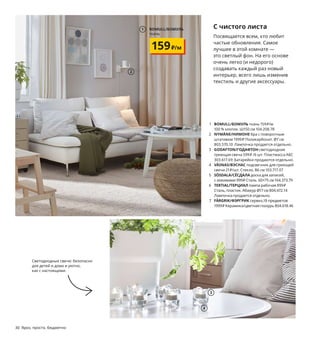 2
1 BOMULL/БОМУЛЬ ткань 159₽/м
100 % хлопок. Ш150 см 104.208.78
2 NYMÅNE/НИМОНЕ бра с поворотным
штативом 1999₽ Поликарбонат. Ø7 см
803.570.10 Лампочка продается отдельно.
3 GODAFTON/ГОДАФТОН светодиодная
греющая свеча 599₽ /6 шт. Пластмасса АБС
303.617.69 Батарейки продаются отдельно.
4 VÄSNAS/ВЭСНАС подсвечник для греющей
свечи 21₽/шт. Стекло. В6 см 103.717.07
5 SÖSDALA/СЁСДАЛА доска для записей,
с зажимами 999₽ Сталь. 60×75 см 104.373.79
6 TERTIAL/ТЕРЦИАЛ лампа рабочая 899₽
Сталь, пластик. Абажур Ø17 см 804.472.14
Лампочка продается отдельно.
7 FÄRGRIK/ФЭРГРИК сервиз,18 предметов
1999₽ Керамика/цветная глазурь 804.618.46
С чистого листа
Посвящается всем, кто любит
частые обновления. Самое
лучшее в этой комнате —
это светлый фон. На его основе
очень легко (и недорого)
создавать каждый раз новый
интерьер, всего лишь изменив
текстиль и другие аксессуары.
8 KLARASTINA/КЛАРАСТИНА чехол на поду-
шку* 299₽ 100 % хлопок. 50×50 см 504.438.30
9 VANLIGEN/ВАНЛИГЕН ваза 149₽ Стекло/лак.
В11 см 904.518.37
10 STJÄRNTULPAN/СТЭРНТЮЛЬПАНчехолнапо-
душку*299₽100 % хлопок.50×50 см904.474.40
11 TJENA/ТЬЕНА коробка с крышкой 499₽
Бумага. 35×32, В32 см 204.678.51
12 GURLI/ГУРЛИ чехол на подушку* 199₽
100 % хлопок. 50×50 см 604.262.03
13 SKYNKE/СКЮНКЕ сумка 129₽ 100 % хлопок.
45×36 см 304.768.31
* Все декоративные чехлы необходимо
дополнить внутренней подушкой:
INNER/ИННЕР подушка 170₽ Поли­
пропилен, полиэстерное волокно.
50×50 см 603.698.63
Светодиодные свечи: безопасно
для детей и дома и уютно,
как с настоящими.
30 Ярко, просто, бюджетно
1 BOMULL/БОМУЛЬ
ткань
159₽/м
3
4
SÖSDALA/СЁСДАЛА
доска для записей, с зажимами
999₽
5
6
7
8
9
10 TJENA/ТЬЕНА
коробка с крышкой
499₽
11
GURLI/ГУРЛИ
чехол на подушку
199₽
12
13
 