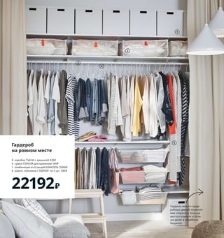 Гардероб
на ровном месте
8	 коробок	ТЬЕНА	с	крышкой	439	₽
4	 сумки	ПЭРКЛА	для	хранения	149	₽
1	 комбинация	из	4	секций	БОАКСЕЛЬ	15990	₽
6	 компл.	плечиков	СТАЙЛИГ	по	5 шт.	349	₽
22192₽
1
2
3
4
5
7
8
9
10 MILSBO/МИЛЬСБУ
шкаф-витрина
15999₽
6 SKÅDIS/СКОДИС
настенная	панель
1299₽
1 TJENA/ТЬЕНА коробка	с	крышкой	439	₽/шт.
Бумага.	35×32,	В32 см	204.693.03
2 PÄRKLA/ПЭРКЛА сумка	для	хранения	149	₽/
шт.	100 % полипропилен.	55×49,	В19 см	
303.953.83
3 BOAXEL/БОАКСЕЛЬ 4	секции	15990	₽	Сталь,	
ДСП/пленка. 242×40,	В200,6 см	893.323.84
4 STAJLIG/СТАЙЛИГ плечики,	для	дома/
улицы	349	₽/5 шт. Сталь.	Ш41 см 703.752.55
5 PLURING/ПЛУРИГ чехол	для	одежды,	
3 шт.	199	₽	Размеры:	2 шт.	60×105 см	
и 1 шт.	60×130 см. 100 % ПЭВА	(полиэтилен-
винилацетат)	403.750.68
6 SKÅDIS/СКОДИС настенная	панель	
1299	₽	ДВП/краска. 56×56 см.	903.621.34
Аксессуары	продаются	отдельно.
7 OPPHUS/ОПХУС открытый	стеллаж	2999	₽
Сталь. 80×40,	В40 см	504.525.46
8 KYRRE/КЮРРЕ табурет	599	₽/шт.
Березовый	шпон/лак	с	оттенком.	
42×48,	В45 см	004.200.39
9 HEMMAHOS/ХЕММАХОС ковер	1499	₽/шт.
Ворс:	100 % нейлон.	Подкладка:	каучук.	
100×160 см	603.547.34
10 MILSBO/МИЛЬСБУ шкаф-витрина	15999	₽
Сталь,	закаленное	стекло. 73×42,	В175 см	
903.964.26		Мебель	МИЛЬСБУ	необходимо	
крепить	к	стене.
Для	некоторых	
это	только	дверь.	
Для	нас	же	это	
идеальное	место	
для	хранения	бумаг	
и	учебников!
Гардины	вместо	гарде-
робных	дверей	позволят	
вам	сохранить	больше	
места	в	комнате	и	боль-
ше	денег	в	семейном	
бюджете.
Ярко,	просто,	бюджетно	 35
 