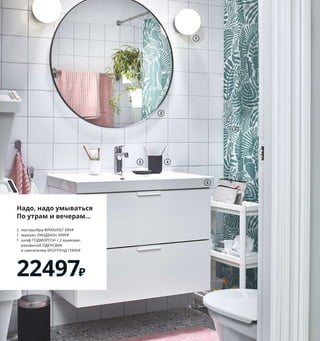 Надо, надо умываться
По утрам и вечерам...
2	 люстры/бра	ФРИХУЛЬТ	999	₽	
1	 зеркало	ЛИНДБЮН	3999	₽
1	 шкаф	ГОДМОРГОН	с	2	ящиками,	
	 раковиной	ОДЕНСВИК	
	 и	смесителем	БРОГРУНД	17499	₽
22497₽
1 FRIHULT/ФРИХУЛЬТ люстра/бра	999	₽/
шт.	Стекло,	алюминий.	Абажур	Ø16 см	
404.316.15 Лампочка	продается	отдельно.
2 LINDBYN/ЛИНДБЮН зеркало	3999	₽
Cтекло,	алюминий. Ø80 см	904.586.26
3 EKOLN/ЭКОЛЬН мыльница	199	₽
Каменная	керамика.	13×9 см	504.453.63
4 EKOLN/ЭКОЛЬН держатель	для зубных	
щеток	299	₽	Каменная	керамика.	В11 см	
004.453.65
5 GODMORGON ODENSVIK/ГОДМОРГОН
ОДЕНСВИК шкаф	с	2	ящиками	и	раковиной	
17499	₽	ДСП/пленка.	Раковина:	керамика.
83×49,	В64 см.	Белый/Брогрунд	смеситель	
593.966.45
6 GATKAMOMILL/ГАТКАМОМИЛЛ штора	
для ванной	549	₽	100 % полиэстер.
180×200 см	504.662.04
7 VESKEN/ВЕСКЕН тележка	599	₽	Пластик.
54×18,	В71 см	804.712.23
8 HYLLIS/ХИЛЛИС стеллаж,	для	дома/
улицы	899	₽	Гальванизированная	сталь.
60×27,	В140 см	203.787.46
9 HYLLIS/ХИЛЛИС чехол,	для	дома/
улицы	370	₽	100 % полиэтилен.	
27×60,	В140 см	304.302.06
10 новинка BOAXEL/БОАКСЕЛЬ секция	
с	3	полками	4440	₽	Сталь,	ДСП/пленка.
82×40,	В200,6 см	293.855.73
11 SORTERA/СОРТЕРА бак	мусорный	
999	₽/шт.	Полипропилен.	41×55,	
В45 см.	60 л	703.754.58
1
5
2
3 4
Стирка,	особенно	в	семье	с	деть-
ми,	предполагает	существенный	
расход	воды.	Стирая	реже,	но	
более	объемными	партиями,	вы	
сможете	экономить	воду,	а	зна-
чит,	и	средства	на	оплату	счетов.
Ярко,	просто,	бюджетно	 39
VESKEN/ВЕСКЕН
тележка
599₽
6
BOAXEL/БОАКСЕЛЬ
секция	с	3	полками
4440₽
Новинка
10
7
8
HYLLIS/ХИЛЛИС
чехол,	
для	дома/улицы
370₽
9
11
 