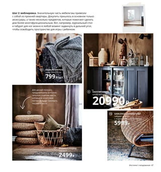 1 новинка DYTÅG/ДЮТОГ гардины 3999₽
В цену включены 2 гардины. 100 % лен.
145×300 см 504.811.53
2 YPPERLIG/ЮППЕРЛИГжурнальныйстол2999₽
Сталь,массивберезы,прозрачныйлак.Ø50,
В40 см.ШИФТЕБУтемно-серый803.474.41
3 HAVSTA/ХАВСТА шкаф с цоколем 13990₽/шт.
Массив сосны/морилка/прозрачный лак.
81×37, В134 см 792.750.96
4 LOHALS/ЛОХАЛЬС ковер безворсовый
8999₽ 100 % джут. 200×300 см 403.708.67
5 INGRUN/ИНГРУН плед 799₽/шт. 87 % акрил,
13 % хлопок. 130×170 см 804.093.92
6 HAVSTA/ХАВСТА шкаф-витрина с цоколем
20990₽ Массив сосны/морилка/прозрачный
лак, закаленное стекло. 121×37, В134 см
592.751.15
7 ALSEDA/АЛЬСЕДАпуф-табурет2799₽/шт.
Волокнобанана,сталь.Ø60,В18 см603.883.24
8 SANELA/САНЕЛА чехол на подушку 799₽
100 % хлопок. 65×65 см 904.565.33
9 SNIDAD/СНИДАД корзина 2499₽ Ротанг/
прозрачный лак. Ø54, В39 см 803.949.46
10 GAMLEHULT/ГАМЛЕГУЛЬТ табурет для ног
с отделением для хранения 5999₽ Ротанг,
сталь. Ø62, В36 см 604.429.67
Как добиться эффекта жатой
льняной ткани? Постирайте
и высушите гардины в машине.
Все! Можно вешать.
Шаг 2: меблировка. Значительную часть мебели мы привезли
с собой из прежней квартиры. Докупить пришлось в основном только
аксессуары, а также несколько предметов, которые помогают сделать
дом более многофункциональным. Вот, например, журнальный стол
и табурет для ног можно в любой момент задвинуть в дальний угол,
чтобы освободить пространство для игры с ребенком.
Для друзей полезно
предусмотреть дополни-
тельные сидячие места,
которые в отсутствие
гостей не будут занимать
лишнего места.
Инстинкт гнездования 47
46 Инстинкт гнездования
1
YPPERLIG/ЮППЕРЛИГ
журнальный стол
2999₽
2
3
4
INGRUN/ИНГРУН
плед 130×170 см
799₽/шт.
5
HAVSTA/ХАВСТА
шкаф-витрина с цоколем
20990₽
6
7
8
SNIDAD/СНИДАД
корзина
2499₽
9
GAMLEHULT/ГАМЛЕГУЛЬТ
табурет для ног
с отделением для хранения
5999₽
10
 