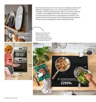 Просто и со вкусом 63
1 MÅLERÅS/МОЛЕРОС полка для картин
999₽/шт. Макс. нагрузка 5 кг. Бамбук/
прозрачный лак. Д75 см 104.463.45
2 ANRÄTTA/АНРЭТТА комбинированная
СВЧ-печь с горячим обдувом 49999₽
Объем 40 л. 59,5×56,6, В45,5 см 404.119.00
3 HUVUDROLLэкодельки349₽Фрикадельки
из гороховогобелкаиовощей.500 г204.835.92
«Экодельки» — маркетинговое наимено-
вание. Более подробную информацию
о товаре и его потребительских свойствах
смотрите на сайте IKEA.ru
4 MATMÄSSIG/МАТМЭССИГиндукционная
варочнаяпанель22999₽ 1×1400 Вт индук-
ционнаязона.1×1800 Втиндукционнаязона.
1×1800Wиндукционнаязонасускорителем;
2500 Вт.1×2200 Втиндукционнаязона
с ускорителем;3200 Вт.59×52 см003.688.28
5 STABIL/СТАБИЛЬвставка-пароварка249₽
Нержавеющаясталь.Ø24,В5,5 см403.734.89
6 METOD VÅRSTA/МЕТОД ВОРСТА комбина-
ция для хранения 118819₽/шт. МЕТОД карка-
сы шкафов, ВОРСТА фронтальные панели
ящиков, МАКСИМЕРА плавно закрываю-
щиеся ящики, ПИННАРП столешница,
ОРРНЭС ручки, ТЭМНАРЕН смеситель,
ЛОНГУДДЕН мойка, ЛИЛЛЬВИКЕН сифон.
320×63,5, В91,8 см.
7 DALFRED/ДАЛЬФРЕД табурет барный
2999₽/шт. Массив древесины/краска.
Сиденье Ø30, В63–74 см 604.130.31
8 KUNGSFORS/КУНГСФОРС сетчатая сумка
399₽/2 шт. 100 % хлопок. Неокрашенный
503.728.37
9 KUNGSFORS/КУНГСФОРС комбинация
для хранения 34300₽ ДСП, ДВП/ясеневый
шпон/морилка/лак, нержавеющая сталь.
184×32, В160 см 892.543.43
62 Просто и со вкусом
Кулинария занимает почти все мысли и свободное время этой
девушки. Неудивительно, что и кухня занимает почти всю
площадь ее небольшой квартиры. Здесь есть вместительный
островок, энергоэффективная бытовая техника, современ-
ные решения для хранения и регулируемое освещение. Это
идеальное место для приема гостей, проведения кулинарных
мастер-классов и разработки новых авторских блюд.
Думаете, если полка пред-
назначена для картин,
то на нее можно ставить
только картины? Вовсе нет!
Здесь хозяйка демонстрирует
на ней красивые тарелки.
MÅLERÅS/МОЛЕРОС
полка для картин
999₽/шт.
1
3
MATMÄSSIG/МАТМЭССИГ
индукционная варочная панель
22999₽
4
5
6
DALFRED/ДАЛЬФРЕД
табурет барный
2999₽/шт.
7
KUNGSFORS/КУНГСФОРС
сетчатая сумка
399₽/2 шт.
8
9
2
 