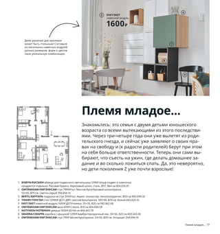 Племя младое... 77
Племя младое...
Знакомьтесь: это семья с двумя детьми юношеского
возраста со всеми вытекающими из этого последстви-
ями. Через три-четыре года они уже вылетят из роди-
тельского гнезда, и сейчас уже заявляют о своих пра-
вах на свободу и (к радости родителей) берут при этом
на себя больше ответственности. Теперь они сами вы-
бирают, что съесть на ужин, где делать домашнее за-
дание и во сколько ложиться спать. Да, это невероятно,
но дети поколения Z уже почти взрослые!
1 RISBYN/РИСБЮН абажур для подвесного светильника 1299₽ Шнур-подвес и лампочка
продаются отдельно. Рисовая бумага, березовый шпон, сталь. Ø57, В64 см 804.056.81
2 OMTÄNKSAM/ОМТЭНКСАМ стул 7999₽/шт. Массив бука/буковый шпон/краска.
53×50, В79 см. Светло-серый 704.694.14
3 BERTIL/БЕРТИЛЬ подушка на стул 359₽/шт. Акрил, полиэстер, пенополиуретан. Ø33 см 903.699.32
4 TINGBY/ТИНГБИ стол 12999₽ ДСП, ДВП, массив бука/краска. 180×90, В74 см. Белый 603.824.16
5 EKET/ЭКЕТ навесной модуль 1600₽ ДСП/пленка. 35×35, В35 см 992.862.68
6 OMTÄNKSAM/ОМТЭНКСАМ ваза 699₽ Стекло. В18 см 404.694.58
7 NOTVIKEN/НОТВИКЕН дверца 1600₽ 60×64 см 404.443.78
8 SMARRA/СМАРРА коробка с крышкой 1299₽ Бамбук/прозрачный лак. 30×30, В23 см 403.643.00
9 OMTÄNKSAM/ОМТЭНКСАМ стул 799₽ Мссив бука/краска. 53×50, В59 см. Антрацит 204.694.16
RISBYN/РИСБЮН
абажур для подвесного
светильника
1299₽
1
2
Даже решение для хранения
может быть стильным! Составьте
из нескольких навесных модулей
разных размеров, форм и цветов
свою уникальную комбинацию.
3
TINGBY/ТИНГБИ
стол
12999₽
4
EKET/ЭКЕТ
навесной модуль
1600₽
5
6
7
8
9
 