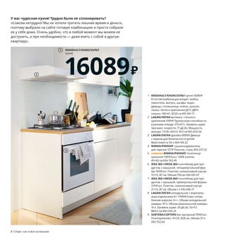 1 KNOXHULT/КНОКСХУЛЬТ кухня 16089₽
В состав комбинации входит: мойка,
смеситель, выпуск, шкафы, ящик,
дверцы, столешница, ножки, цоколи,
полки, петли и крепления ДСП, ДВП/
пленка. 180×61, В220 см 891.841.71
2 LAGAN/ЛАГАН вытяжка, стенного
крепления 1999₽ Пропускная способность
в режиме отвода: 273 м³/ч. Уровень шума
при макс. скорости: 71 дБ (А). Мощность
мотора: 115 Вт. 60×51, В13 см 903.825.04
3 LAGAN/ЛАГАН духовка 8999₽ Дверца
с замком для безопасности детей.
Вместимость 56 л 304.169.22
4 RINNIG/РИННИГ сушилка/держатель
для тарелок 727₽ Пластик, сталь 093.237.22
5 новинка RINNIG/РИННИГ полотенце
кухонное 199₽/4 шт. 100% хлопок.
45×60 см 604.763.49
6 IKEA 365+/ИКЕА 365+ контейнер для про-
дуктов, с крышкой, четырехугольной фор-
мы 169₽/шт. Пластик, силиконовый каучук.
15×15, В7 см. Объем 750 мл 092.691.07
7 IKEA 365+/ИКЕА 365+ контейнер для про-
дуктов, с крышкой, прямоугольной формы
219₽/шт. Пластик, силиконовый каучук.
21×15, В7 см. Объем 1 л 592.690.77
8 LAGAN/ЛАГАН холодильник с морозиль-
ным отделением A+ 17999₽ Класс потре-
бления энергии: А++. Объем холодильной
камеры: 97 л. Объем морозильной камеры:
16 л. Уровень шума: 39 дБ (A). 55×57,
В84,5 см 803.545.25
9 SORTERA/СОРТЕРА бак мусорный 799₽/шт.
Полипропилен. 41×55, В28 см. Объем 37 л
003.752.54
KNOXHULT/КНОКСХУЛЬТ
кухня
16089₽
1
8 Спорт, сон и все остальное Спорт, сон и все остальное 9
Как организовать
сортировку мусора
в маленькой кухне?
Используйте «много-
этажные» решения!
У вас чудесная кухня! Трудно было ее спланировать?
«Совсем нетрудно! Мы не хотели тратить лишнее время и деньги,
поэтому выбрали на сайте готовую комбинацию и просто собрали
ее у себя дома. Очень удобно, что в любой момент мы можем ее
достроить, а при необходимости — даже взять с собой в другую
квартиру».
Хотите использовать мень-
ше одноразового пластика?
Берите с собой еду в много-
разовых контейнерах:
в дороге их можно исполь-
зовать и как посуду.
2
3
RINNIG/РИННИГ
сушилка/держатель
для тарелок
727₽
4
RINNIG/РИННИГ
полотенце кухонное, 4 шт.
199₽
Новинка
5
6
IKEA 365+/ИКЕА 365+
контейнер для продуктов,
с крышкой, прямоугольной
формы
219₽/шт.
7
LAGAN/ЛАГАН
холодильник
с морозильным
отделением A+
17999₽
8
9
 