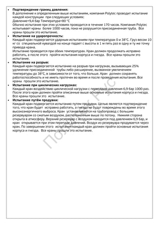 • Подтверждение границ давления:
В дополнение к определенным выше испытаниям, компания Polytec проводит испытание
каждой конструкции при следующих условиях:
Давление=9,4 бар Температура=80 °C
Обычно испытание при этих условиях проводится в течение 170 часов. Компания Polytec
испытывает краны более 1000 часов, пока не разрушится присоединенная труба. Все
краны прошли это испытание.
• Испытание на ударопрочность:
Каждый кран подвергается ударным испытаниям при температурах 0 и 38°C. Груз весом 10
кг со специальной кувалдой на конце падает с высоты в 1 м пять раз в одну и ту же точку
привода крана.
Испытание проводится при обеих температурах. Кран должен продолжать исправно
работать, а после этого пройти испытания корпуса и гнезда. Все краны прошли это
испытание.
• Испытание на разрыв:
Каждый кран подвергается испытанию на разрыв при нагрузках, вызывающих 25%
удлинение присоединенной трубы либо расширение, вызванное увеличением
температуры до 38°C, в зависимости от того, что больше. Кран должен сохранять
работоспособность и не иметь протечек во время и после проведения испытания. Все
краны прошли это испытание.
• Испытание при циклических нагрузках:
Каждый кран воздействию циклической нагрузки с перепадом давления 6,9 бар 1000 раз.
После этого кран должен пройти описанные выше основные испытания корпуса и гнезда.
Все краны прошли это испытание.
• Испытание путём продувки:
Каждый кран подвергается испытанию путем продувки. Целью является подтверждение
того, что кран будет исправно работать, а гнезда не будут повреждены во время этого
высокоэнергичного выброса. Кран устанавливается на трубопровод с большим
резервуаром со сжатым воздухом, расположенным выше по потоку. Нижняя сторона
открыта в атмосферу. Верхний резервуар с воздухом находится под давлением 6,9 бар, и
кран открывается при этом перепаде давлений. Воздух из резервуара продувается через
кран. По завершении этого испытания каждый кран должен пройти основные испытания
корпуса и гнезда. Все краны прошли это испытание.
П
олитек
Рус
 