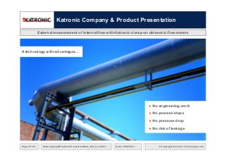 Katronic Company & Product Presentation
External measurement of internal flow with Katronic clamp-on ultrasonic flow meters
● No engineering work
● No process stops
● No pressure drop
● No risk of leakage
A technology with advantages…
© Copyright Katronic Technologies Ltd.Date: 23/02/2011Page 01 / 22 KatCompany&ProductsPresetationWeb_V20_E_230211
 