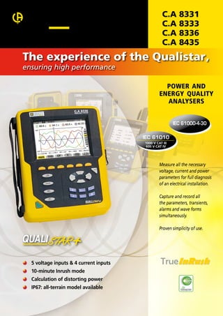 C.A
C.A
C.A
C.A

8331
8333
8336
8435

The experience of the Qualistar,
ensuring high performance

POWER AND
ENERGY QUALITY
ANALYSERS
IEC 61000-4-30
IEC 61010
1000 V CAT III
600 V CAT IV

Measure all the necessary
voltage, current and power
parameters for full diagnosis
of an electrical installation.
Capture and record all
the parameters, transients,
alarms and wave forms
simultaneously.
Proven simplicity of use.

	 5 voltage inputs & 4 current inputs
	 10-minute Inrush mode
	 Calculation of distorting power
	 IP67: all-terrain model available

 