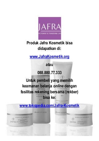 Produk Jafra Kosmetik bisa
didapatkan di:
www.JafraKosmetik.org
atau
088.880.77.333
Untuk pembeli yang memilih
keamanan belanja online dengan
fasilitas rekening bersama (rekber)
bisa ke:
www.tokopedia.com/Jafra-Kosmetik
 