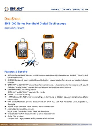 DataSheet
SHS1000 Series Handheld Digital Oscilloscope
SH1102/SHS1062
Features & Benefits
 SHS1000 Series have 2 channels; provide functions as Oscilloscope, Multimeter and Recorder (TrendPlot and
waveform Recorder).
 SHS1000 Series with patent IsolatedChannel technology provide isolation from ground and isolation between
channels
 CATII1000V and CATIII600V between two channels references，between channels reference and earth ground
CATII600V and CATIII300V between channels reference and Multimeter input reference
 CATII300V and CATIII150V input direct
CATII1000V and CATIII600V input with 10：1 probe
 5.7 inch TFT color LCD display
 100MHz Bandwidth, 1GS/s real-time sampling per channel, up to 50GSa/s equivalent sampling rate, 2Mpts
memory depth
 6000 counts Multimeter, provides measurements of DCV, ACV, DCI, ACI, Resistance, Diode, Capacitance,
Continuity
 Support Scope TrendPlot, Meter TrendPlot and Scope Recorder
 Automatic and manual trigger modes
Trigger types: Edge, Pulse, Video，Slope and Alternative
 32 automatic waveform measurements，3 cursor measure modes
 Digital Filter functions:
Low pass filter，High pass filter, Band pass filter, Band limit filter
 