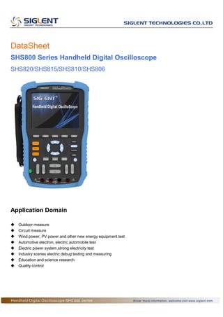 DataSheet
SHS800 Series Handheld Digital Oscilloscope
SHS820/SHS815/SHS810/SHS806
Application Domain
 Outdoor measure
 Circuit measure
 Wind power, PV power and other new energy equipment test
 Automotive electron, electric automobile test
 Electric power system,strong electricity test
 Industry scenes electric debug testing and measuring
 Education and science research
 Quality control
 