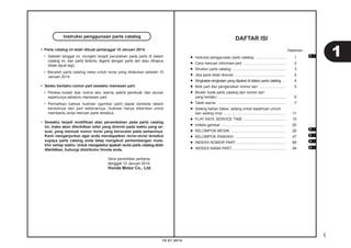 1
10.01.2014
• Parts catalog ini telah dibuat pertanggal 10 Januari 2014.
• Setelah tanggal ini, mungkin terjadi perubahan pada parts di dalam
catalog ini, dan parts tertentu diganti dengan parts lain atau dihapus
(tidak dijual lagi).
• Bacalah parts catalog news untuk revisi yang dilakukan setelah 10
Januari 2014.
• Selalu beritahu nomor part sewaktu memesan part.
• Periksa model, tipe, nomor seri, warna, pabrik pembuat, dan ukuran
seperlunya sebelum memesan part.
• Perhatikan bahwa ilustrasi (gambar part) dapat berbeda dalam
bentuknya dari part sebenarnya. Ilustrasi hanya diberikan untuk
membantu anda mencari parts tersebut.
• Sewaktu terjadi modiﬁkasi atau penambahan pada parts catalog
ini, maka akan diterbitkan edisi yang direvisi pada waktu yang se-
suai, yang memuat nomor revisi yang berurutan pada sampulnya.
Kami menganjurkan agar anda mendapatkan revisi-revisi tersebut
supaya parts catalog anda tetap mengikuti perkembangan muta-
khir setiap waktu. Untuk mengetahui apakah revisi parts catalog telah
diterbitkan, hubungi distributor Honda anda.
Versi penerbitan pertama
tanggal 10 Januari 2014
Honda Motor Co., Ltd.
Instruksi penggunaan parts catalog
DAFTAR ISI
• Instruksi penggunaan parts catalog ............................. 1
• Cara mencari informasi part ......................................... 2
• Struktur parts catalog ................................................... 3
• Jika parts telah direvisi ................................................. 4
• Singkatan-singkatan yang dipakai di dalam parts catalog .... 4
• Blok part dan pengecekan nomor seri .......................... 5
• Model, kode parts catalog dan nomor seri
yang berlaku ................................................................. 6
• Tabel warna .................................................................. 7
• Selang bahan bakar, selang untuk keperluan umum
dan selang vinyl ............................................................ 11
• FLAT RATE SERVICE TIME ......................................... 15
• Indeks gambar .............................................................. 20
• KELOMPOK MESIN ..................................................... 26
• KELOMPOK RANGKA ................................................. 47
• INDEKS NOMOR PART ................................................ 89
• INDEKS NAMA PART.................................................... 94
Halaman
11
2
3
4
5
 