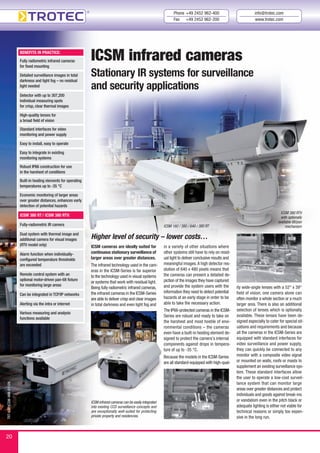 TRT-KAT-ICSM-WM-01-EN
ICSM infrared cameras
Stationary IR systems for surveillance
and security applications
ICSM infrared cameras can be easily integrated
into existing CCD surveillance concepts and
are exceptionally well-suited for protecting
private property and residencies.
ICSM cameras are ideally suited for
continuous stationary surveillance of
larger areas over greater distances.
The infrared technology used in the cam-
eras in the ICSM-Series is far superior
to the technology used in visual systems
or systems that work with residual light.
Being fully radiometric infrared cameras,
the infrared cameras in the ICSM-Series
are able to deliver crisp and clear images
in total darkness and even light fog and
Higher level of security – lower costs…
ICSM 160 / 380 / 640 / 380 RT
ICSM 380 RTV
with optionally
available tilt/pan
mechanism
BENEFITS IN PRACTICE:
Fully radiometric infrared cameras
for fixed mounting
Detailed surveillance images in total
darkness and light fog – no residual
light needed
Detector with up to 307,200
individual measuring spots
for crisp, clear thermal images
High-quality lenses for
a broad field of vision
Standard interfaces for video
monitoring and power supply
Easy to install, easy to operate
Easy to integrate in existing
monitoring systems
Robust IP66 construction for use
in the harshest of conditions
Built-in heating elements for operating
temperatures up to -35 °C
Economic monitoring of larger areas
over greater distances, enhances early
detection of potential hazards
ICSM 380 RT / ICSM 380 RTV:
Fully-radiometric IR camera
Dual system with thermal image and
additional camera for visual images
(RTV model only)
Alarm function when individually-
configured temperature thresholds
are exceeded
Remote control system with an
optional motor-driven pan-tilt fixture
for monitoring large areas
Can be integrated in TCP/IP networks
Alerting via the intra or internet
Various measuring and analysis
functions available
Phone +49 2452 962-400
Fax +49 2452 962-200
info@trotec.com
www.trotec.com
20
ity wide-angle lenses with a 52° x 39°
field of vision, one camera alone can
often monitor a whole section or a much
larger area. There is also an additional
selection of lenses which is optionally
available. These lenses have been de-
signed especially to cater for special sit-
uations and requirements and because
all the cameras in the ICSM-Series are
equipped with standard interfaces for
video surveillance and power supply,
they can quickly be connected to any
monitor with a composite video signal
or mounted on walls, roofs or masts to
supplement an existing surveillance sys-
tem. These standard interfaces allow
the user to operate a low-cost surveil-
lance system that can monitor large
areas over greater distances and protect
individuals and goods against break-ins
or vandalism even in the pitch black or
adequate lighting is either not viable for
technical reasons or simply too expen-
sive in the long run.
in a variety of other situations where
other systems still have to rely on resid-
ual light to deliver conclusive results and
meaningful images.A high detector res-
olution of 640 x 480 pixels means that
the cameras can present a detailed de-
piction of the images they have captured
and provide the system users with the
information they need to detect potential
hazards at an early stage in order to be
able to take the necessary action.
The IP66-protected cameras in the ICSM-
Series are robust and ready to take on
the harshest and most hostile of envi-
ronmental conditions – the cameras
even have a built-in heating element de-
signed to protect the camera’s internal
components against drops in tempera-
ture of up to -35 °C.
Because the models in the ICSM-Series
are all standard-equipped with high-qual-
 