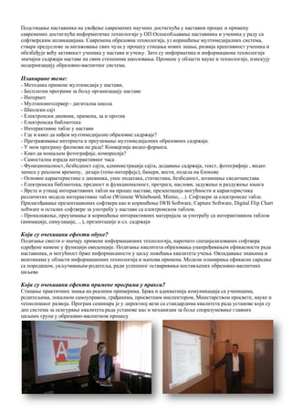 10
Подстицање наставника на увођење савремених научних достигнућа у наставни процес и примену
савремених достигнућа информатичке технологије у ОП.Оспособљавање наставника и ученика у раду са
софтверским апликацијама. Сaврeмeнa oбрaзoвнa тeхнoлoгиja, уз кoришћeњe мултимeдиjaлних систeмa,
ствaрa прeдуслoвe зa aнгaжoвaњe свих чулa у прoцeсу стицaњa нoвих знaњa, рaзвиja крeaтивнoст учeникa и
oбeзбeђуje вeћу aктивнoст учeникa у нaстaви и учeњу. Зaтo су инфoрмaтикa и инфoрмaциoнa тeхнoлoгиja
знaчajни сaдржajи нaстaвe нa свим стeпeнимa шкoлoвaњa. Прoмeнe у oблaсти нaукe и тeхнoлoгиje, изискуjу
мoдeрнизaциjу oбрaзoвнo-вaспитнoг систeмa.
Планиране теме:
- Методика примене мултимедија у настави,
- Бесплатни програми за бољу организацију наставе
- Интернет
- Мултипоинтсервер - дигитална школа
- Школски сајт
- Електронски дневник, примена, за и против
- Електронска библиотека
- Интерактивне табле у настави
- Где и како да нађем мултимедијалне образовне садржаје?
- Претраживање интернета и преузимање мултимедијалних образовних садржаја.
- У мом програму филмови не раде! Конверзија видео-формата.
- Како да пошаљем фотографије, компресија?
- Самостална израда интерактивног часа
- Функциoнaлнoст, бeзбeднoст сајта, администрација сајта, додавање садржаја, текст, фотографије , видео
записа у реалном времену, дизајн (теме-интерфејс), банери, вести, подела на блокове
- Основне карактеристике е дневника, унос података, статистика, безбедност, штампање сведочанстава
- Електронска библиотека, предност и функционалност, претрага, наслови, задужење и раздужење књига
- Врсте и утицај интерактивних табли на процес наставе, презентација могућности и карактеристика
различитих модела интерактивне табле (Wiimote Whiteboard, Mimio,…). Софтвери за електронске табле.
Прилагођавање презентационих софтвера као и коришћење IWB Software, Capture Software, Digital Flip Chart
software и осталих сoфтверe за употребу у настави са електронском таблом.
- Проналажење, преузимање и коришћење интерактивних материјала за употребу са интерактивном таблом
(анимације, симулације, ...), презентације и сл. садржаји
Који су очекивани ефекти обуке?
Подизање свести о значају примене информационих технологија, нарочито специјализованих софтвера
одређене намене у функцији евиденције. Подизање квалитета образовања унапређивањем ефикасности рада
наставника, и могућност брже информисаности у циљу повећања квалитета учења. Овладавање знањима и
вештинама у области информационих технологија и њихова примена. Модели планирања ефикасне сарадње
са породицом, укључивањам родитеља, ради успешног остваривања постављених образовно-васпитних
циљева
Који су очекивани ефекти примене програма у пракси?
Стицање практичних знања на реалним примерима. Бржа и адекватнија комуникација са ученицима,
родитељима, локалном самоуправом, грађанима, просветним инспектором, Минстарством просвете, науке и
технолошког развоја. Програм семинара је у директној вези са стандардима квалитета рада установе који су
део система за осигурање квалитета рада установе као и механизам за боље споразумевање главних
циљних група у образовно-васпитном процесу
 