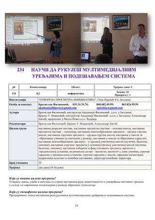 11
рб Компетенцијa Област Трајање дана: 2
234 K2 информатика
бодова: 16
Приоритет: 1
Институција "ОТВОРЕНА ПРОСВЕТНА ИНИЦИЈАТИВА", Гине Пајевић 8/4, Јагодина
Особа за контакт Братислав Филиповић, 035.24.39.74; 060.682.49.99; 063.824.99.99
akademijafilipovic@gmail.com opisrbije@gmail.com
Аутори Братислав Филиповић, инструктор Академије Филиповић д.о.о. у Јагодини;
Бранко Т. Новаковић, инструктор Академије Филиповић д.о.о. у Јагодини; Александар
Јевтић, пројектант у Метал Нова д.о.о. Ћуприја
Реализатори Братислав Филиповић, Бранко Т. Новаковић, Александар Јевтић
Циљна група наставник разредне наставе, наставник предметне наставе – основна школа, наставник
предметне наставе – гимназија, наставник општеобразовних предмета – средња стручна
школа, наставник стручних предмета – средња стручна школа, наставник у школи за
образовање ученика са сметњама у развоју, наставник у школи за образовање одраслих,
наставник општеобразовних предмета – у средњој уметничкој школи (музичке, балетске,
ликовне), наставник стручног предмета у основној/средњој уметничкој школи (музичке,
балетске, ликовне), наставник изборних и факултативних предмета, васпитач у
предшколској установи, медицинска сестра – васпитач, васпитач у дому ученика, стручни
сарaдник у предшколској установи, стручни сарадник у школи, сарадник (педагошки,
андрагошки асистент и помоћни наставник), директор/помоћник директора
Број учесника 30
Трајање два дана (16 бодова)
Који су општи циљеви програма?
Усвајање знања, умећа и вештина од стране наставника ради инвентивности и унапређења наставног процеса
у складу са савременим тенденцијама у развоју образовне технологије
Који су специфични циљеви програма?
Проширивање знања наставника ради руковања мултимедијалним уређајима и подешавањем система.
 