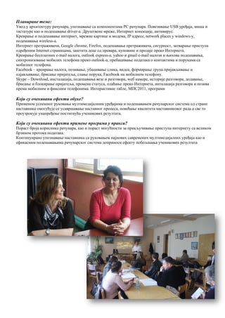 12
Планиране теме:
Увод у архитектуру рачунара, упознавање са компонентама PC рачунара. Повезивање USB уређаја, миша и
тастатуре као и подешавање driver-a. Друштвене мреже, Интернет конекције, антивирус.
Креирање и подешавање интернет, мрежне картице и модема, IP адресе, network places у windows-у,
подешавања wireless-а.
Интернет претраживачи, Google chrome, Firefox, подешавања претраживача, сигурност, затварање приступа
одређеним Internet страницама, заштита деце од превара, куповине и продаје преко Интернета.
Креирање бесплатних e-mail налога, outlook express-a, yahoo и gmail e-mail налози и њихова подешавања,
синхронизовање мобилих телефона преко outlook-a, пребацивање података о контактима и порукама са
мобилног телефона.
Facebook – креирање налога, позивање, убацивање слика, видеа, формирање група пријављивање и
одјављивање, брисање пријатеља, слање порука, Facebook на мобилном телефону.
Skype – Download, инсталација, подешавања везе и разговора, wеб камере, историје разговора, додавање,
брисање и блокирање пријатеља, промена статуса, плаћање преко Интернета, инталација разговора и позива
према мобилним и фиксним телефонима. Интерактивне табле, МПС2011, програми
Који су очекивани ефекти обуке?
Применом успешног руковања мултимедијалним уређајима и подешавањем рачунарског система од стране
наставника омогућује се усавршавање наставног процеса, повећање квалитета наставниковог рада а све то
проузрокује унапређење постигнућа ученикових резултата.
Који су очекивани ефекти примене програма у пракси?
Пораст броја корисника рачунара, као и пораст могућности за прикључивање приступа интернету са великом
брзином протока података.
Континуирано упознавање наставника са руковањем најнових савремених мултимедијалних уређаја као и
ефикасним подешавањима рачунарског система доприноси ефекту побољшања ученикових резултата
 