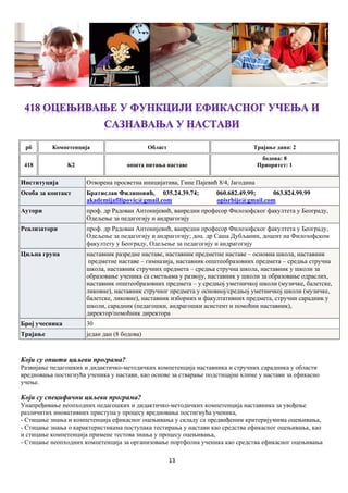 13
рб Компетенцијa Област Трајање дана: 2
418 K2 општа питања наставе
бодова: 8
Приоритет: 1
Институција Отворена просветна иницијатива, Гине Пајевић 8/4, Јагодина
Особа за контакт Братислав Филиповић, 035.24.39.74; 060.682.49.99; 063.824.99.99
akademijafilipovic@gmail.com opisrbije@gmail.com
Аутори проф. др Радован Антонијевић, ванредни професор Филозофског факултета у Београду,
Одељење за педагогију и андрагогију
Реализатори проф. др Радован Антонијевић, ванредни професор Филозофског факултета у Београду,
Одељење за педагогију и андрагогију; доц. др Саша Дубљанин, доцент на Филозофском
факултету у Београду, Одељење за педагогију и андрагогију
Циљна група наставник разредне наставе, наставник предметне наставе – основна школа, наставник
предметне наставе – гимназија, наставник општеобразовних предмета – средња стручна
школа, наставник стручних предмета – средња стручна школа, наставник у школи за
образовање ученика са сметњама у развоју, наставник у школи за образовање одраслих,
наставник општеобразовних предмета – у средњој уметничкој школи (музичке, балетске,
ликовне), наставник стручног предмета у основној/средњој уметничкој школи (музичке,
балетске, ликовне), наставник изборних и факултативних предмета, стручни сарадник у
школи, сарадник (педагошки, андрагошки асистент и помоћни наставник),
директор/помоћник директора
Број учесника 30
Трајање један дан (8 бодова)
Који су општи циљеви програма?
Развијање педагошких и дидактичко-методичких компетенција наставника и стручних сарадника у области
вредновања постигнућа ученика у настави, као основе за стварање подстицајне климе у настави за ефикасно
учење.
Који су специфични циљеви програма?
Унапређивање неопходних педагошких и дидактичко-методичких компетенција наставника за увођење
различитих иновативних приступа у процесу вредновања постигнућа ученика,
- Стицање знања и компетенција ефикасног оцењивања у складу са предвиђеним критеријумима оцењивања,
- Стицање знања о карактеристикама поступака тестирања у настави као средства ефикасног оцењивања, као
и стицање компетенција примене тестова знања у процесу оцењивања,
- Стицање неопходних компетенција за организовање портфолиа ученика као средства ефикасног оцењивања
 