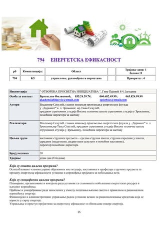 15
рб Компетенцијa: Област
Трајање дана: 1
бодова: 8
794 K5 управљање, руковођење и норматива Приоритет: 4
Институција " ОТВОРЕНА ПРОСВЕТНА ИНИЦИЈАТИВА ", Гине Пајевић 8/4, Јагодина
Особа за контакт Братислав Филиповић, 035.24.39.74; 060.682.49.99; 063.824.99.99
akademijafilipovic@gmail.com opisrbije@gmail.com
Аутори Владимир Секулић, главни инжењер производње енергетских флуида
у „Дијамант“ а. д. Зрењанин; мр Тања Секулић,
предавач струковних студија Високе техничке школе струковних студија у Зрењанину,
помоћник директора за наставу
Реализатори Владимир Секулић, главни инжењер производње енергетских флуида у „Дијамант“ а. д.
Зрењанин;мр Тања Секулић, предавач струковних студија Високе техничке школе
струковних студија у Зрењанину, помоћник директора за наставу
Циљна група наставник стручних предмета – средња стручна школа, стручни сарадник у школи,
сарадник (педагошки, андрагошки асистент и помоћни наставник),
директор/помоћник директора
Број учесника 30
Трајање један дан (8 бодова)
Који су општи циљеви програма?
Оспособљавање чланова управе образовних институција, наставника и професора стручних предмета за
процену енергетске ефикасности установе и спровођење пројеката за побољшање исте.
Који су специфични циљеви програма?
Планирање, организовање и контролa рада установе са становишта побољшања енергетских ресурса и
њиховог коришћења.
Праћење и унапређивање рада запослених у смислу подизања њихове свести о правилном и рационалном
коришћењу енергије.
Финансијско и административно управљање радом установе везано за рационализовање средстава која се
користе у сврху енергије.
Управљање и приступ пројектима за енергетску ефикасност и обновљиве изворе енергије.
 