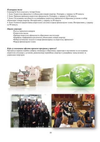 16
Планиране теме
Семинар ће бити подељен у четири блока.
1. Блок: Енергетска ефикасност и обновљиви извори енергије. Пленарно, у трајању од 90 минута.
2. Блок: Примена принципа енергетске ефикасности. Пленарно, у трајању од 90 минута.
3. Блок: Сагледавање могућности за унапређење енергетске ефикасности образовне установе и избор
обновљивог извора енергије. Интерактивно, у трајању од 90 минута.
4. Блок: Елементи пројектовања енергетских система и израда финансијског плана. Интерактивно, у трајању
од 90 минута.
Обрада садржаја:
•Рад са термалном камером
•Енергетски пасош
•Пример енергетске ефикасности образовних институција
•Поређење перформанси различитих обновљивих извора енергије
•Избор оптималног модела и извора финансирања за енергетску ефикасност
•Израда финансијског плана
Који су очекивани ефекти примене програма у пракси?
Програм је највише повећен увођењу иновација и образовању директора и наставника за сагледавање
енергетске ситуације у установи, рационалније коришћење енергије и унапређење знања везаних за
управљање енергијом.
 