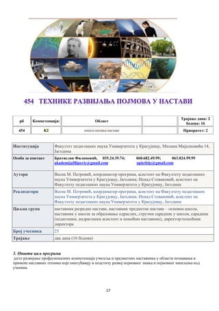 17
рб Компетенцијa: Област
Трајање дана: 2
бодова: 16
454 K2 општа питања наставе Приоритет: 2
Институција Факултет педагошких наука Универзитета у Крагујевцу, Милана Мијалковића 14,
Јагодина
Особа за контакт Братислав Филиповић, 035.24.39.74; 060.682.49.99; 063.824.99.99
akademijafilipovic@gmail.com opisrbije@gmail.com
Аутори Весна М. Петровић, координатор програма, асистент на Факултету педагошких
наука Универзитета у Крагујевцу, Јагодина; Ненад Стевановић, асистент на
Факултету педагошких наука Универзитета у Крагујевцу, Јагодина
Реализатори Весна М. Петровић, координатор програма, асистент на Факултету педагошких
наука Универзитета у Крагујевцу, Јагодина; Ненад Стевановић, асистент на
Факултету педагошких наука Универзитета у Крагујевцу, Јагодина
Циљна група наставник разредне наставе, наставник предметне наставе – основна школа,
наставник у школи за образовање одраслих, стручни сарадник у школи, сарадник
(педагошки, андрагошки асистент и помоћни наставник), директор/помоћник
директора
Број учесника 25
Трајање два дана (16 бодова)
1. Општи циљ програма
јесте развијање професионалних компетенција учитеља и предметних наставника у области познавања и
примене наставних техника које омогућавају и подстичу развој појмовног знања и појмовног мишљења код
ученика.
 