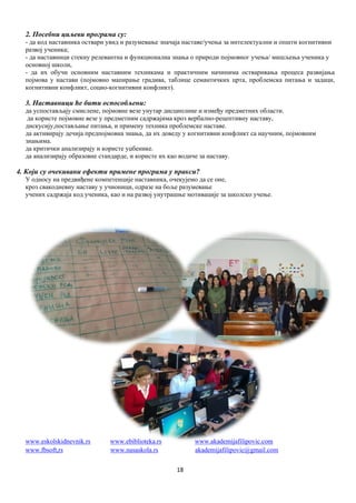 18
2. Посебни циљеви програма су:
- да код наставника оствари увид и разумевање значаја наставе/учења за интелектуални и општи когнитивни
развој ученика;
- да наставници стекну релевантна и функционална знања о природи појмовног учења/ мишљења ученика у
основној школи,
- да их обучи основним наставним техникама и практичним начинима остваривања процеса развијања
појмова у настави (појмовно мапирање градива, таблице семантичких црта, проблемска питања и задаци,
когнитивни конфликт, социо-когнитивни конфликт).
3. Наставници ће бити оспособљени:
да успостављају смислене, појмовне везе унутар дисциплине и између предметних области.
да користе појмовне везе у предметним садржајима кроз вербално-рецептивну наставу,
дискусију,постављање питања, и примену техника проблемске наставе.
да активирају дечија предпојмовна знања, да их доведу у когнитивни конфликт са научним, појмовним
знањима.
да критички анализирају и користе уџбенике.
да анализирају образовне стандарде, и користе их као водиче за наставу.
4. Који су очекивани ефекти примене програма у пракси?
У односу на предвиђене компетенције наставника, очекујемо да се оне,
кроз свакодневну наставу у учионици, одразе на боље разумевање
учених садржаја код ученика, као и на развој унутрашње мотивације за школско учење.
www.eskolskidnevnik.rs www.ebiblioteka.rs www.akademijafilipovic.com
www.fbsoft,rs www.nasaskola.rs akademijafilipovic@gmail.com
 