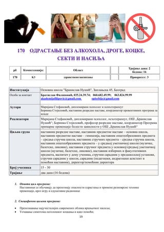 19
рб Компетенцијa: Област
Трајање дана: 2
бодова: 16
170 K3 здравствено васпитање Приоритет: 3
Институција Основна школа "Бранислав Нушић", Заплањска 45, Београд
Особа за контакт Братислав Филиповић, 035.24.39.74; 060.682.49.99; 063.824.99.99
akademijafilipovic@gmail.com opisrbije@gmail.com
Аутори Маријана Стефановић, дипломирани психолог и психотерапеут
Боринка Стојиловић, наставник разредне наставе, координатор превентивних програма за
младе
Реализатори Маријана Стефановић, дипломирани психолог, псхотерапеут, ОШ „Бранислав
Нушић“; Боринка Стојиловић, професор разредне наставе, координатор Програма
примарне превенције болести зависности у ОШ „Бранислав Нушић“
Циљна група наставник разредне наставе, наставник предметне наставе – основна школа,
наставник предметне наставе – гимназија, наставник општеобразовних предмета
– средња стручна школа, наставник стручних предмета – средња стручна школа,
наставник општеобразовних предмета – у средњој уметничкој школи (музичке,
балетске, ликовне), наставник стручног предмета у основној/средњој уметничкој
школи (музичке, балетске, ликовне), наставник изборних и факултативних
предмета, васпитач у дому ученика, стручни сарaдник у предшколској установи,
стручни сарадник у школи, сарадник (педагошки, андрагошки асистент и
помоћни наставник), директор/помоћник директора
Број учесника 15 - 30
Трајање два дана (16 бодова)
1. Општи циљ програма:
Наставници се обучавају да препознају опасности одрастања и примене разноврсне технике
превенције, кроз игру и едукативне радионице
2. Специфични циљеви програма:
 Препознавање најучесталијих савремених облика вршњачког насиља;
 Уочавање симптома патолошког коцкања и како помоћи;
 