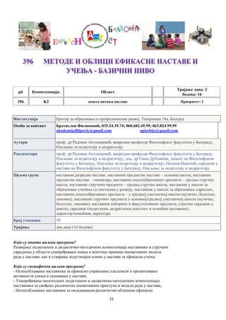 21
рб Компетенцијa: Област
Трајање дана: 2
бодова: 16
396 K2 општа питања наставе Приоритет: 1
Институција Центар за образовање и професионални развој, Текеришка 18а, Београд
Особа за контакт Братислав Филиповић, 035.24.39.74; 060.682.49.99; 063.824.99.99
akademijafilipovic@gmail.com opisrbije@gmail.com
Аутори проф. др Радован Антонијевић, ванредни професор Филозофског факултета у Београду,
Одељење за педагогију и андрагогију
Реализатори проф. др Радован Антонијевић, ванредни професор Филозофског факултета у Београду,
Одељење за педагогију и андрагогију; доц. др Саша Дубљанин, доцент на Филозофском
факултету у Београду, Одељење за педагогију и андрагогију; Наташа Николић, сарадник у
настави на Филозофском факултету у Београду, Одељење за педагогију и андрагогију
Циљна група наставник разредне наставе, наставник предметне наставе – основна школа, наставник
предметне наставе – гимназија, наставник општеобразовних предмета – средња стручна
школа, наставник стручних предмета – средња стручна школа, наставник у школи за
образовање ученика са сметњама у развоју, наставник у школи за образовање одраслих,
наставник општеобразовних предмета – у средњој уметничкој школи (музичке, балетске,
ликовне), наставник стручног предмета у основној/средњој уметничкој школи (музичке,
балетске, ликовне), наставник изборних и факултативних предмета, стручни сарадник у
школи, сарадник (педагошки, андрагошки асистент и помоћни наставник),
директор/помоћник директора
Број учесника 30
Трајање два дана (16 бодова)
Који су општи циљеви програма?
Развијање педагошких и дидактичко-методичких компетенција наставника и стручних
сарадника у области унапређивања знања и вештина примене иновативних модела
рада у настави, као и стварање подстицајне климе у настави за ефикасно учење.
Који су специфични циљеви програма?
- Оспособљавање наставника за ефикасно управљање одељењем и организовање
активности учења и сазнавања у настави,
- Унапређивање неопходних педагошких и дидактичко-методичких компетенција
наставника за увођење различитих иновативних приступа и модела рада у настави,
- Оспособљавање наставника за овладавањем различитим облицима ефикасне
 