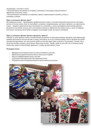 22
интеракције у настави и учењу.
- Оспособљавање наставника за подршку ученицима у овладавању продуктивним и
ефикасним моделима, учења.
- Оспособљавање наставника за откривање узрока и превладавање тешкоћа у учењу и
сазнавању ученика.
Који су очекивани ефекти обуке?
На теоријском плану – проширивање професионалних знања о кључним својствима различитих наставних
метода и метода учења, чиме се омогућава и допринос осавремењивању наставног процеса, а на практичном
плану – допринос практичном раду наставника са ученицима, у смислу развијања компетенција примене
различитих наставних метода, као и упознавање ученика са ефикасним методама учења, у циљу остварења
што бољег школскоg постигнућa и стварање подстицајне климе за учење и сазнавање.
Који су очекивани ефекти примене програма у пракси?
Очекује се да ће примена знања и компетенција наставника стечена реализацијом програма, кроз ефикаснију
примену различитих метода наставе и учења, омогућити да се код ученика развију нова и продубе постојећа
сазнајна интересовања, што последично треба да омогући виши ниво и квалитет мотивације, а самим тим и
боља постигнућа ученика у различитим областима наставе. Такође, треба да омогући да се ученици усвоје
неопходна знања и компетенције ефикасног и добро организованог учења.
Планиране теме:
- Креирањеподстицајнеклимезаучењеисазнавањеунастави,
- Проблемски оријентисананаставаиучењепутемоткрића,
- Моделидиференцираног радау настави
- Групнирад,партнерскирадикооперативноучење
- Развијањекомпетенцијаразумевањаизакључивањакодученика
 