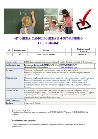 23
рб Компетенцијa: Област
Трајање дана: 1
бодова: 8
417 K2 општа питања наставе Приоритет: 2
Институција БИГЗ Центар за савремено образовање, Булевар Војводе Мишића 17/3, Београд
Особа за контакт Братислав Филиповић, 035.24.39.74; 060.682.49.99; 063.824.99.99
akademijafilipovic@gmail.com opisrbije@gmail.com
Аутори Маријана Стефановић, дипломирани психолог и психотерапеут
Боринка Стојиловић, наставник разредне наставе, координатор превентивних
програма за младе
Реализатори Маријана Стефановић, дипломирани психолог, ОШ „Бранислав Нушић", Београд;
Боринка Стојиловић, наставник разредне наставе, ОШ „Бранислав Нушић”,
Београд; Верица Арула, наставник српског језика, ОШ „Бранислав Нушићˮ,
Београд; Катарина Алексић, наставник информатике, ОШ „Бранислав Нушић”,
Београд
Циљна група наставник разредне наставе, наставник предметне наставе – основна школа,
наставник изборних и факултативних предмета, васпитач у дому ученика, стручни
сарадник у школи, сарадник (педагошки, андрагошки асистент и помоћни
наставник), директор/помоћник директора
Број учесника 30
Трајање један дан (8 бодова)
1. Општи циљ програма:
Развијање способности и вештина наставника да УЧЕЊЕ ЗА ОЦЕНУ замене ОЦЕЊИВАЊЕМ ЗА
УЧЕЊЕ!
2. Специфични циљеви програма:
 Стицање увида да је свака активност наставника и ученика предмет обостраног посматрања и
процењивања
 