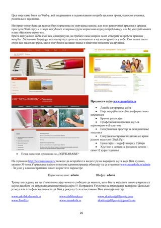 26
Циљ није само бити на Wеб-у, већ подржавати и задовољавати потребе циљних група, односно ученика,
родитеља и заједнице.
Интернет омогућава да велики број корисника из окружења школе, али и из различитих градова и држава
приступи Wеб сајту и отвара могућност стварања групе корисника који употребљавају или ће употребљавати
њене образовне продукте.
Врата виртуелног света смо вам одшкринули, ви требате само широм да их отворите и пређете границе
могућег. Уклонимо баријеру исплетену од страха од непознатог и од несигурности у себе. Сво знање света
стоји вам надохват руке, као и могућност да ваше знање и вештине поделите са другима.
Предности сајта www.nasaskola.rs
 Лакоћа ажурирања сајта
 Није потребна посебна информатичка
писменост
 Брзина рада сајта
 Професионално писани сајт са
најновијим web алатима
 Неограничен простор за складиштење
података
 Сигурносно чување података се врши
једном недељно (BackUp)
 Цена сајта – најјефтинији у Србији
 Хостинг и домен са фиксном ценом -
само 12 еура годишње
 Нема додатних трошкова за „ОДРЖАВАЊЕ“
На страници http://test.nasaskola.rs/ можете да испробате и видите разне варијанте сајта који Вам нудимо,
укупно 30 тема.Управљање сајтом и његова администрација обављају се са странице www.nasaskola.rs/admin
. За улаз у административни панел користите параметре
Корисничко име: admin Шифра: admin
Тренутни садржај на тест/показном сајту можете слободно да мењате, како бисте видели и лично уверили са
којом лакоћом се спроводи администрација сајта !!! Потражите Упутство на приложене телефоне. Довољан
је мејл или телефонски позив па да Вам у року од 1 сата поставимо Ваш иницијални сајт
www.eskolskidnevnik.rs www.ebiblioteka.rs www.akademijafilipovic.com
www.fbsoft,rs www.nasaskola.rs akademijafilipovic@gmail.com
 