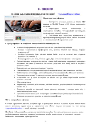 29
СОФТВЕР ЗА ЕЛЕКТРОНСКИ ШКОЛСКИ ДНЕВНИК --- www.eskolskidnevnik.rs
Карактеристике софтвера:
- Електронски школски дневник је Internet PHP
решење са MySQL базама и 256 bit-ном енкрипцијом
података
- Директорима школа, наставницима и
оператерима омогућава view/upload/edit одговарајућих
података уз одговарајуће дозволе
- Родитељима или старатељима правовремено и
брзо пружа информације путем sms-a, e-maila, newsletter-
a и логовањем на web кориснички налог
Садржај софтвера – Електронски школски дневник на нивоу школе:
 База школе са формираним разредима/одељењима и наставним предметима
- Подаци о наставницима /професорима (име, презиме, предмет који предаје, разредно
старешинство)
- Подаци о ученицима (име, презиме, адреса, ЈМБГ, разред и одељење, име и презиме
родитеља или стараоца...)
- Подаци о родитељима (име, презиме, адреса, број мобилног телефона и е-маил адреса)
 Софтвер садржи и комплетне статистике успеха, броја изостанака, планираних, одржаних и
неодржаних наставних јединица по одељењима, разредима и на нивоу школе и могућност
штампања истих
 Збирне статистике за све школе на нивоу општине
 Електронски школски дневник омогућава штампање сведочанстава, похвалница, диплома...
 On line подршка преко Skyp-a и newslettera са техничком подршком Ел. Школског дненвика
 Е-маил адреса на серверу Ел.школског дневнка за кориснике софтвера
 Родитељима увид у оцене искључиво за њихово дете уз помоћ корисничких података
username и pasworda
 Образложење оцена
 Информације о оценама, изостанцима, домаћим задацима, родитељским састанцима путем е-
маила и смс-а
 Новинарска секција на насловној страни школског дневника – односно вести које су
прослеђене од стране школа
 Кориснички налог за школског инспектора и члана Општинске управе задуженог за школе
 Штампање корисничких података за све кориснике софтвера
Обука и коришћење софтвера
Софтвер корисничким групама омогућава брз и правовремен приступ подацима. Једним кликом миша
сваком кориснику пружа увид у појединачне или збирне податке логовањем на web адресу:
www.еskolskidnevnik.rs уз помоћ username и pasworda
Понуђач је у обавези да обучи наставнике за унос података у базу Електронског школског дневника (оцене
са образложењима, изостанци оправдани/неоправдани, домаћи задаци, позиви на родитељске састанке,
обавештења наставника и директора школе).
 